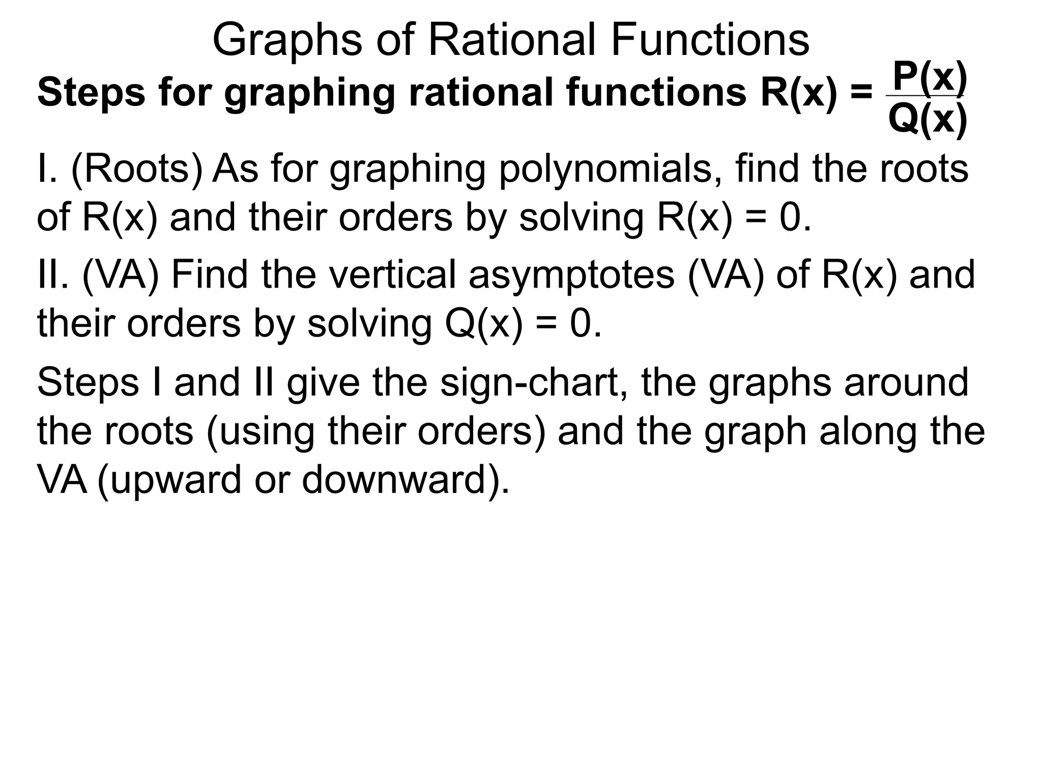 Graphs of Rational Functions
Steps for graphing rational functions R(x) =
I. (Roots) As for graphing polynomials, find the roots
of R(x) and their orders by solving R(x) = 0.
P(x)
Q(x)
II. (VA) Find the vertical asymptotes (VA) of R(x) and
their orders by solving Q(x) = 0.
Steps I and II give the sign-chart, the graphs around
the roots (using their orders) and the graph along the
VA (upward or downward).
 