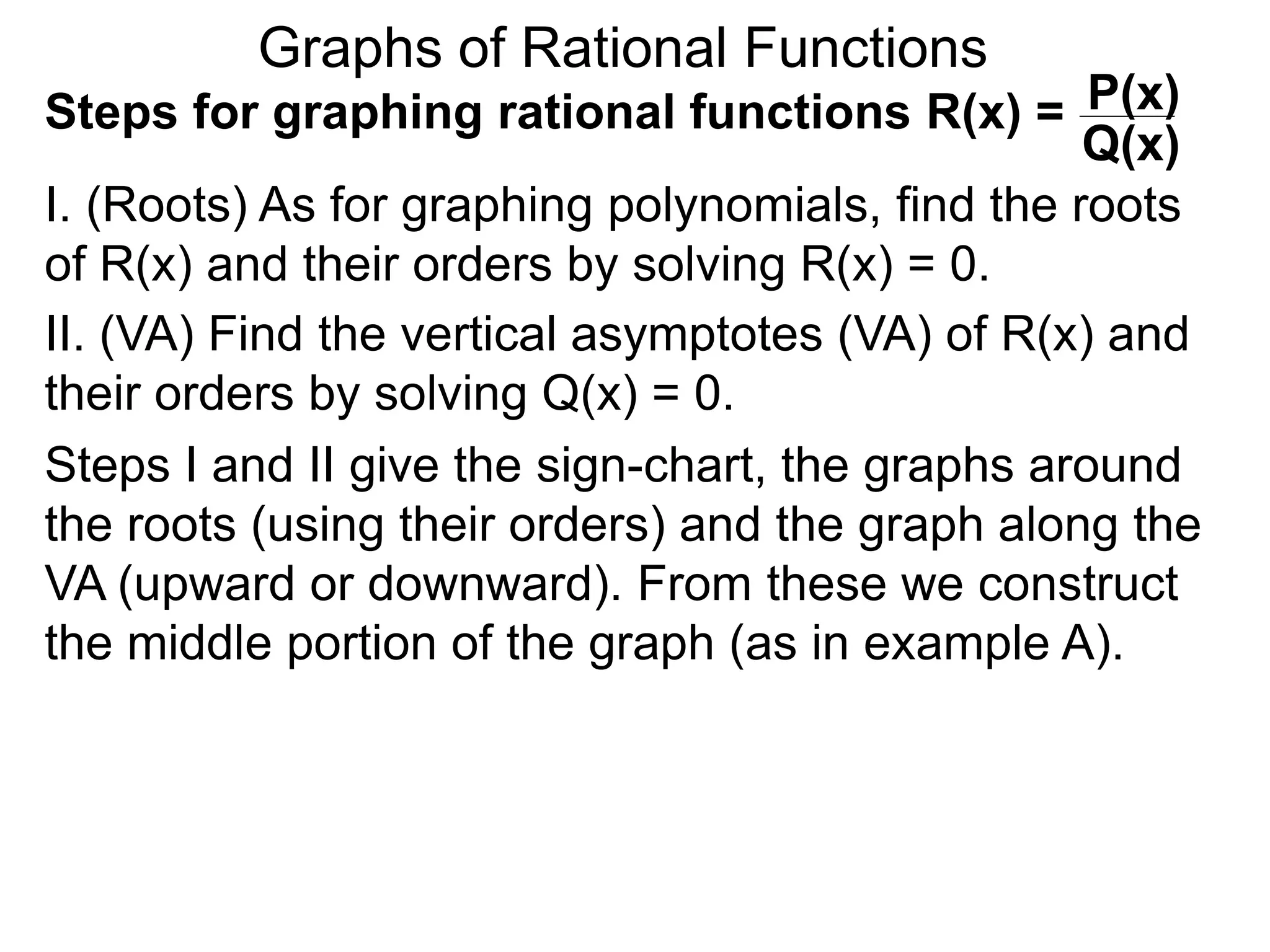 Graphs of Rational Functions
Steps for graphing rational functions R(x) =
I. (Roots) As for graphing polynomials, find the roots
of R(x) and their orders by solving R(x) = 0.
P(x)
Q(x)
II. (VA) Find the vertical asymptotes (VA) of R(x) and
their orders by solving Q(x) = 0.
Steps I and II give the sign-chart, the graphs around
the roots (using their orders) and the graph along the
VA (upward or downward). From these we construct
the middle portion of the graph (as in example A).
 