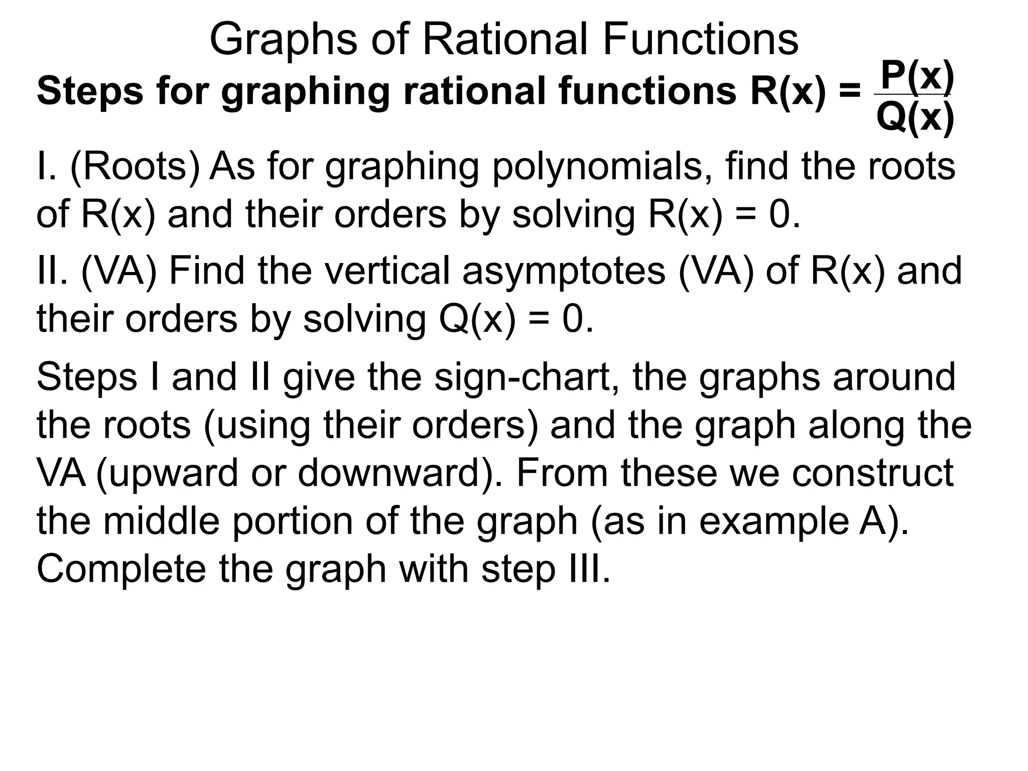 Graphs of Rational Functions
Steps for graphing rational functions R(x) =
I. (Roots) As for graphing polynomials, find the roots
of R(x) and their orders by solving R(x) = 0.
P(x)
Q(x)
II. (VA) Find the vertical asymptotes (VA) of R(x) and
their orders by solving Q(x) = 0.
Steps I and II give the sign-chart, the graphs around
the roots (using their orders) and the graph along the
VA (upward or downward). From these we construct
the middle portion of the graph (as in example A).
Complete the graph with step III.
 