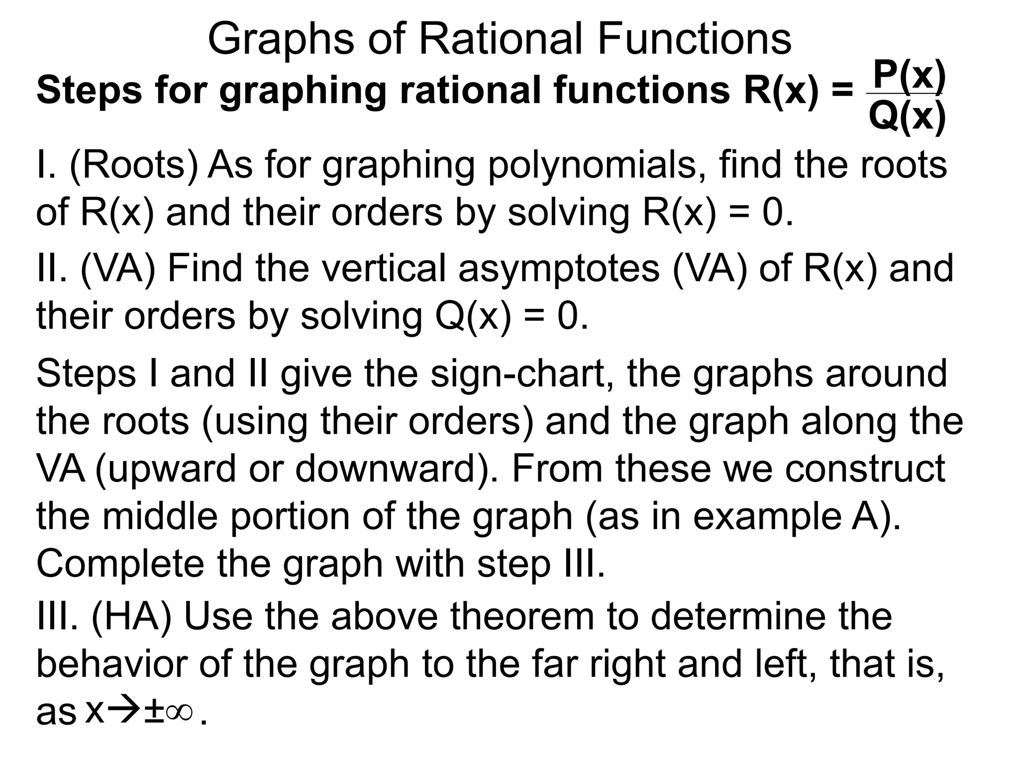Graphs of Rational Functions
Steps for graphing rational functions R(x) =
I. (Roots) As for graphing polynomials, find the roots
of R(x) and their orders by solving R(x) = 0.
x±∞
P(x)
Q(x)
II. (VA) Find the vertical asymptotes (VA) of R(x) and
their orders by solving Q(x) = 0.
Steps I and II give the sign-chart, the graphs around
the roots (using their orders) and the graph along the
VA (upward or downward). From these we construct
the middle portion of the graph (as in example A).
Complete the graph with step III.
III. (HA) Use the above theorem to determine the
behavior of the graph to the far right and left, that is,
as .
 