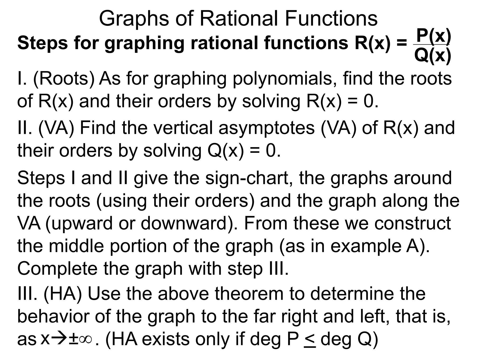 Graphs of Rational Functions
Steps for graphing rational functions R(x) =
I. (Roots) As for graphing polynomials, find the roots
of R(x) and their orders by solving R(x) = 0.
x±∞
P(x)
Q(x)
II. (VA) Find the vertical asymptotes (VA) of R(x) and
their orders by solving Q(x) = 0.
Steps I and II give the sign-chart, the graphs around
the roots (using their orders) and the graph along the
VA (upward or downward). From these we construct
the middle portion of the graph (as in example A).
Complete the graph with step III.
III. (HA) Use the above theorem to determine the
behavior of the graph to the far right and left, that is,
as . (HA exists only if deg P < deg Q)
 