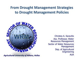 Agricultural University of Athens, Hellas 
Christos A. Karavitis 
Ass. Professor, Water Resources Management 
Sector of Water Resources Management 
Dep. of Agricultural Engineering 
AUA 
From Drought Management Strategies 
to Drought Management Policies  