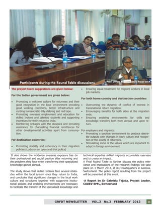 11
It also shows the incidence overseas exposure has on
their professional and social position after returning and
the problems they face when transferring their specialized
knowledge gained abroad.
The study shows that skilled Indians face several obsta-
cles within the local system once they return to India,
and concludes that significant changes in the local work
culture and structures together with supportive institu-
tional policies and enabling environments are necessary
to facilitate the transfer of the specialized knowledge and
technical expertise skilled migrants accumulate overseas
and to create an impact.
A Final Round Table to further discuss the policy rele-
vance and implications of the research findings will take
place on 1 March 2013, at ILO headquarters in Geneva,
Switzerland. The policy report resulting from the project
will be presented at this event.
-A Report by Dr Gabriela Tejada, Project Leader,
CODEV-EPFL, Switzerland
Participants during the Round Table discussions
The project team suggestions are given below:
For the Indian government are given below:
 Promoting a welcome culture for returnees and their
good integration in the local environment providing
good working conditions, better infrastructure and
curbing bureaucratic dilly-dallying and red tape.
 Promoting overseas employment and education for
skilled Indians and talented students and supporting
incentives for their return to India.
 Reinforcing linkages with the diaspora and providing
assistance for channelling financial remittances for
other developmental activities apart from consump-
tion.
For destination countries:
 Promoting stability and coherency in their migration
policies (curbs on an open and shut policy)
 Ensuring equal treatment for migrant workers in local
job markets.
For both home country and destination countries:
 Overcoming the dynamic of conflict of interest in
transnational return migration.
 Encouraging benefits for both sides at the migration
ends.
 Ensuring enabling environments for skills and
knowledge transfers both from abroad and upon re-
turn.
For employers and migrants:
 Promoting a positive environment to produce desira-
ble outputs with changes in work culture and recogni-
tion of the assets of returnees.
 Stimulating some of the values which are important to
adapt in foreign environment.
Prof. Uttam Bhattacharya from IDSK
GRFDT NEWSLETTER VOL.2 No.2 FEBRUARY 2013 11
 