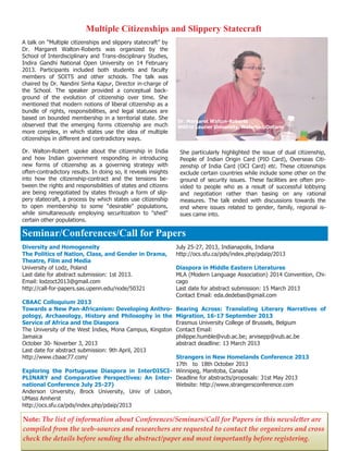 12
Note: The list of information about Conferences/Seminars/Call for Papers in this newsletter are
compiled from the web-sources and researchers are requested to contact the organizers and cross
check the details before sending the abstract/paper and most importantly before registering.
A talk on “Multiple citizenships and slippery statecraft” by
Dr. Margaret Walton-Roberts was organized by the
School of Interdisciplinary and Trans-disciplinary Studies,
Indira Gandhi National Open University on 14 February
2013. Participants included both students and faculty
members of SOITS and other schools. The talk was
chaired by Dr. Nandini Sinha Kapur, Director in-charge of
the School. The speaker provided a conceptual back-
ground of the evolution of citizenship over time. She
mentioned that modern notions of liberal citizenship as a
bundle of rights, responsibilities, and legal statuses are
based on bounded membership in a territorial state. She
observed that the emerging forms citizenship are much
more complex, in which states use the idea of multiple
citizenships in different and contradictory ways.
Dr. Walton-Robert spoke about the citizenship in India
and how Indian government responding in introducing
new forms of citizenship as a governing strategy with
often-contradictory results. In doing so, it reveals insights
into how the citizenship-contract and the tensions be-
tween the rights and responsibilities of states and citizens
are being renegotiated by states through a form of slip-
pery statecraft, a process by which states use citizenship
to open membership to some "desirable" populations,
while simultaneously employing securitization to "shed"
certain other populations.
She particularly highlighted the issue of dual citizenship,
People of Indian Origin Card (PIO Card), Overseas Citi-
zenship of India Card (OCI Card) etc. These citizenships
exclude certain countries while include some other on the
ground of security issues. These facilities are often pro-
vided to people who as a result of successful lobbying
and negotiation rather than basing on any rational
measures. The talk ended with discussions towards the
end where issues related to gender, family, regional is-
sues came into.
Multiple Citizenships and Slippery Statecraft
Diversity and Homogeneity
The Politics of Nation, Class, and Gender in Drama,
Theatre, Film and Media
University of Lodz, Poland
Last date for abstract submission: 1st 2013.
Email: lodzoct2013@gmail.com
http://call-for-papers.sas.upenn.edu/node/50321
CBAAC Colloquium 2013
Towards a New Pan-Africanism: Developing Anthro-
pology, Archaeology, History and Philosophy in the
Service of Africa and the Diaspora
The University of the West Indies, Mona Campus, Kingston
Jamaica
October 30- Noverber 3, 2013
Last date for abstract submission: 9th April, 2013
http://www.cbaac77.com/
Exploring the Portuguese Diaspora in InterDISCI-
PLINARY and Comparative Perspectives: An Inter-
national Conference July 25-27)
Anderson Unversity, Brock University, Univ of Lisbon,
UMass Amherst
http://ocs.sfu.ca/pds/index.php/pdaip/2013
July 25-27, 2013, Indianapolis, Indiana
http://ocs.sfu.ca/pds/index.php/pdaip/2013
Diaspora in Middle Eastern Literatures
MLA (Modern Language Association) 2014 Convention, Chi-
cago
Last date for abstract submission: 15 March 2013
Contact Email: eda.dedebas@gmail.com
Bearing Across: Translating Literary Narratives of
Migration, 16-17 September 2013
Erasmus University College of Brussels, Belgium
Contact Email:
philippe.humble@vub.ac.be; arvisepp@vub.ac.be
abstract deadline: 13 March 2013
Strangers in New Homelands Conference 2013
17th to 18th October 2013
Winnipeg, Manitoba, Canada
Deadline for abstracts/proposals: 31st May 2013
Website: http://www.strangersconference.com
Seminar/Conferences/Call for Papers
Dr. Margaret Walton-Roberts
Wilfrid Laurier University, Waterloo, Ontario
 