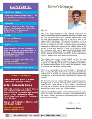 2
CONTENTS Editor’s Message
Editorial Information
©GRFDT. Roots and Routes is Printed,
designed & circulated by GRFDT
Editor: Sadananda Sahoo
Editorial Board: Jitendra D. Soni, Kshipra
Uke, Mahalingam M, Monika Bisht,
Panchanan Dalai, Ravinder Singh, Rakesh
Ranjan, Saroj K. Mahananda, Smita
Tiwari, Suraj Beri, Vinod Kr. Choudhary,
Vinod Sartape.
Design and Production: Monika Bisht
and Rakesh Ranjan
Email: editor@grfdt.com
Website: www.grfdt.org
GRFDT Activities
From Remittances to Migrant Money: Two
-way flows between Australia and India
Prof. Supriya Singh
Seminar on Multiple Citizenships and
Slippery Statecraft
Dr. Margaret Walton-Roberts
Report
Study emphasizes the need for changes in
the local culture and supportive policies to
facilitate benefits of skilled return migra-
tion and diaspora in India
Dr Gabriela Tejada
03
07
Seminar/Conferences/Call for Papers12
Dear All,
One of the major challenges in the academic communities has
been to disseminate ideas and research outcomes to diverse read-
ers in an interesting configuration. Designing reader friendly format
for these diverse interests is the need of the time in order to en-
gage variety of stakeholders in the process of discussion as well as
policy making. Since last few years, though International migration
as well as Diasporas has been a dominant global phenomenon,
there has not been much coverage in the popular Medias as ex-
pected. It is certainly beneficial to have various platforms where
the researchers, policy experts, grassroots activist and other stake-
holders can meaningfully relate and engage. Roots and Routes is a
modest attempt in this direction. However, all this surely depend
upon our reader’s active participation and contribution.
The present issue contains monthly GRFDT event on the topic
“From Remittances to Migrant Money: Two-way flows between
Australia and India” by Prof. Supriya Singh. She talked about how
the migrant money has been on rise among the Indian and Chinese
due to economic rise of their middle classes.
There is an interesting interview with Dr. Pedro J. Oiarzabal who
talks about how the diasporic “homes” are today constructed in the
‘virtual world of internet’. He accounts the experience of Basque
diaspora who have discovered their community only through social
network.
Mr. Ashook Ramsaran’s article on “Diaspora Heritage” argues how
heritage helps in building enduring bond between diaspora and
home country. Taking the case of Indian diaspora, he emphasises
the need for promotion of Indian heritage among the diasporas,
especially among the second and third generations.
The issue also features reports, seminar and conference news, new
books etc. Finally, we thank our readers for sharing all these valua-
ble research findings, articles and other information for making this
issue highly informative.
Sadananda Sahoo
Interview
Diasporas across the planet, from many
different backgrounds, have constructed
similar “homes” in the Internet
Dr. Pedro J. Oiarzabal
GRFDT NEWSLETTER VOL.2 No.2 FEBRUARY 201302
05
Heritage and Diaspora
Ashook Ramsaran
Article
09
 