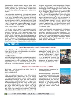 4
destination too.Two-way flows of migrant money reflect
the growing economic importance of the middle classes
in China and India. Also, migrant money parallels chang-
es in migration patterns from permanent settlement to
mobility.
The speaker also observed that the nature and meaning
of migration is changing over the time. There is a change
in the nature of migration from “permanent settlement”
to “mobility” in last few years. The international migrants
are mainly from the middle class population from rural as
well as urban areas who explore opportunities elsewhere.
There is evidence that migrant people usually contribute
to wherever they go and, hence, they must be facilitated
rather than prohibited, she argued.
Prof. Singh’s study is based on two qualitative studies
and available quantitative data on two-way remittances,
trade and investment. The first qualitative study was of
86 persons from the Indian diaspora in Australia from
2005 to 2010. The second study involved individual or
group interviews with 51 persons from 13 transnational
families in India and Australia between November 2011
and August 2012.Nine of them were matched samples in
those family members who were interviewed in both the
countries. The study was based on the second Longitudi-
nal Survey of Immigrants to Australia (LSIA) of 3,124
Primary Applicants who arrived in Australia between Sep-
tember 1999 and August 2000. The survey was managed
by the Department of Immigration and Multicultural and
Indigenous Affairs (DIMIA) and provides the most valua-
ble data on financial transfers relating to new migrants in
their first two years. Prof. Singh also shared the difficul-
ties in undertaking research in the area of remittances as
well as migrant money as the data in both India and Aus-
tralia are very less available. There is a need for more
consolidation of data for providing better policy
measures. Governments in these countries need to spend
more on these areas as the migration is becoming one of
the mainstays today.
The talk was followed by open discussions where partici-
pants asked range of questions related to multi-
culturalism, citizenship, demographic compositions etc.
Issues were also raised related to the transnational fami-
lies and their financial transactions and problems associ-
ated with the family care taking in the case of Punjab,
Kerala and other states. The talk ended with a vote of
thanks by Dr. M. Mahalingam.
GRFDT NEWSLETTER VOL.2 No.2 FEBRUARY 201304
Asian Migration Policy: South, Southeast and East Asia
NEW BOOKS
Editors: Md. Mizanur Rahman (National University of Sin-
gapore (NUS) and AKM Ahsan Ullah (American University
in Cairo.CMRS., Ne Cairo, Egypt)
Book Description:
This book includes chapters that investigate the develop-
ment of international migration policy in major emigrant
countries in Asia; and that in today’s highly mobile world,
migration has become an increasingly complex area of
governance, inextricably interlinked with other key policy
areas including economic and social
development, national security, hu-
man rights, public health regional
stability and inter-country coopera-
tion. Role of institutions in facilitat-
ing or de-facilitating migration, the
potential impact of environmental
degradation on population displace-
ment are key contents of the book.
Impossible Citizens: Dubai's Indian Diaspora
Neha Vora , Duke University Press Books (March 18,
2013), Language: English
ISBN-10: 0822353938
Indian communities have existed in the Gulf emirate of
Dubai for more than a century. Since the 1970s, workers
from South Asia have flooded into the emirate, enabling
Dubai's huge construction boom. They now comprise its
largest noncitizen population. Though many migrant fami-
lies are middle-class and second-, third-, or even fourth-
generation residents, Indians cannot become legal citi-
zens of the United Arab Emirates. Instead, they are all
classified as temporary guest workers. In Impossible Citi-
zens, Neha Vora draws on her ethnographic research in
Dubai's Indian-dominated downtown to explore how Indi-
ans live suspended in a state of per-
manent temporariness.
While their legal status defines them
as perpetual outsiders, Indians are
integral to the Emirati nation-state
and its economy. At the same time,
Indians—even those who have es-
tablished thriving diasporic neigh-
borhoods in the emirate—disavow
any interest in formally belonging to
Dubai and instead consider India
their home.
 