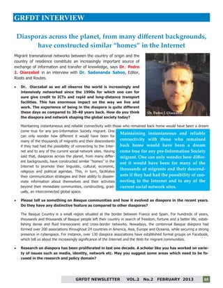 5
GRFDT NEWSLETTER VOL.2 No.2 FEBRUARY 2013 05
GRFDT INTERVIEW
Migrant transnational networks between the country of origin and the
country of residence constitute an increasingly important source of
exchange of information and transfer of knowledge, says Dr. Pedro
J. Oiarzabal in an interview with Dr. Sadananda Sahoo, Editor,
Roots and Routes.
 Dr. Oiarzabal as we all observe the world is increasingly and
intensively networked since the 1990s for which one can for
sure give credit to ICTs and rapid and long-distance transport
facilities. This has enormous impact on the way we live and
work. The experience of being in the diaspora is quite different
these days as compared to 30-40 years back. How do you think
the diaspora and network shaping the global society today?
Maintaining instantaneous and reliable connectivity with those who remained back home would have been a dream
come true for any pre-Information Society migrant. One
can only wonder how different it would have been for
many of the thousands of migrants and their descendants
if they had had the possibility of connecting to the Inter-
net and to any of the current social network sites. Having
said that, diasporas across the planet, from many differ-
ent backgrounds, have constructed similar “homes” in the
Internet to promote their linguistic, cultural, economic,
religious and political agendas. This, in turn, facilitates
their communication strategies and their ability to dissem-
inate information about themselves and their activities
beyond their immediate communities, constructing, grad-
ually, an interconnected global space.
 Please tell us something on Basque communities and how it evolved as diaspora in the recent years.
Do they have any distinctive feature as compared to other diasporas?
The Basque Country is a small region situated at the border between France and Spain. For hundreds of years,
thousands and thousands of Basque people left their country in search of freedom, fortune and a better life, estab-
lishing dense and fluid transoceanic and cross-border networks. Nowadays, the centennial Basque diaspora had
formed over 200 associations throughout 24 countries in America, Asia, Europe and Oceania, while securing a strong
presence in cyberspace. For instance, over 130 diaspora associations have established formal groups on Facebook,
which tell us about the increasingly significance of the Internet and the Web for migrant communities.
 Research on diaspora has been proliferated in last one decade. A scholar like you has worked on varie-
ty of issues such as media, identity, network etc. May you suggest some areas which need to be fo-
cused in the research and policy domain?
Maintaining instantaneous and reliable
connectivity with those who remained
back home would have been a dream
come true for any pre-Information Society
migrant. One can only wonder how differ-
ent it would have been for many of the
thousands of migrants and their descend-
ants if they had had the possibility of con-
necting to the Internet and to any of the
current social network sites.
Diasporas across the planet, from many different backgrounds,
have constructed similar “homes” in the Internet
Dr. Pedro J. Oiarzabal
 