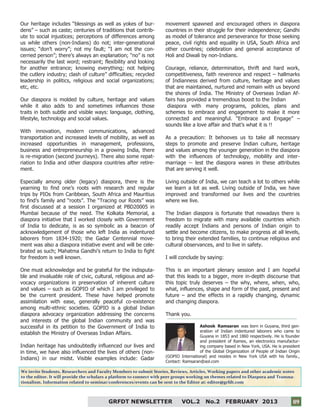 9
09GRFDT NEWSLETTER VOL.2 No.2 FEBRUARY 2013 09
Our heritage includes “blessings as well as yokes of bur-
dens” – such as caste; centuries of traditions that contrib-
ute to social injustices; perceptions of differences among
us while others (non-Indians) do not; inter-generational
issues; “don’t worry”; not my fault; “I am not the con-
cerned person”; there’s always an explanation; “no” is not
necessarily the last word; restraint; flexibility and looking
for another entrance; knowing everything; not helping
the cutlery industry; clash of culture” difficulties; recycled
leadership in politics, religious and social organizations;
etc, etc.
Our diaspora is molded by culture, heritage and values
while it also adds to and sometimes influences those
traits in both subtle and visible ways: language, clothing,
lifestyle, technology and social values.
With innovation, modern communications, advanced
transportation and increased levels of mobility, as well as
increased opportunities in management, professions,
business and entrepreneurship in a growing India, there
is re-migration (second journeys). There also some repat-
riation to India and other diaspora countries after retire-
ment.
Especially among older (legacy) diaspora, there is the
yearning to find one’s roots with research and regular
trips by PIOs from Caribbean, South Africa and Mauritius
to find’s family and “roots”. The “Tracing our Roots” was
first discussed at a session I organized at PBD20005 in
Mumbai because of the need. The Kolkata Memorial, a
diaspora initiative that I worked closely with Government
of India to dedicate, is as so symbolic as a beacon of
acknowledgement of those who left India as indentured
laborers from 1834-1920; the Gadar Centennial move-
ment was also a diaspora initiative event and will be cele-
brated as such; Mahatma Gandhi’s return to India to fight
for freedom is well known.
One must acknowledge and be grateful for the indisputa-
ble and invaluable role of civic, cultural, religious and ad-
vocacy organizations in preservation of inherent culture
and values – such as GOPIO of which I am privileged to
be the current president. These have helped promote
assimilation with ease, generally peaceful co-existence
among multi-ethnic societies. GOPIO is a global Indian
diaspora advocacy organization addressing the concerns
and interests of the global Indian community and was
successful in its petition to the Government of India to
establish the Ministry of Overseas Indian Affairs.
Indian heritage has undoubtedly influenced our lives and
in time, we have also influenced the lives of others (non-
Indians) in our midst. Visible examples include: Gadar
movement spawned and encouraged others in diaspora
countries in their struggle for their independence; Gandhi
as model of tolerance and perseverance for those seeking
peace, civil rights and equality in USA, South Africa and
other countries; celebration and general acceptance of
Holi and Diwali by non-Indians.
Courage, reliance, determination, thrift and hard work,
competitiveness, faith reverence and respect – hallmarks
of Indianness derived from culture, heritage and values
that are maintained, nurtured and remain with us beyond
the shores of India. The Ministry of Overseas Indian Af-
fairs has provided a tremendous boost to the Indian
diaspora with many programs, policies, plans and
schemes to embrace and engagement to make it more
connected and meaningful. “Embrace and Engage” –
sounds like a love affair and that’s what it is !!
As a precaution: It behooves us to take all necessary
steps to promote and preserve Indian culture, heritage
and values among the younger generation in the diaspora
with the influences of technology, mobility and inter-
marriage -- lest the diaspora wanes in these attributes
that are serving it well.
Living outside of India, we can teach a lot to others while
we learn a lot as well. Living outside of India, we have
improved and transformed our lives and the countries
where we live.
The Indian diaspora is fortunate that nowadays there is
freedom to migrate with many available countries which
readily accept Indians and persons of Indian origin to
settle and become citizens, to make progress at all levels,
to bring their extended families, to continue religious and
cultural observances, and to live in safety.
I will conclude by saying:
This is an important plenary session and I am hopeful
that this leads to a bigger, more in-depth discourse that
this topic truly deserves – the why, where, when, who,
what, influences, shape and form of the past, present and
future – and the effects in a rapidly changing, dynamic
and changing diaspora.
Thank you.
Ashook Ramsaran was born in Guyana, third gen-
eration of Indian indentured laborers who came to
Guyana in 1853 and 1860 respectively. He is founder
and president of Ramex, an electronics manufactur-
ing company based in New York, USA. He is president
of the Global Organization of People of Indian Origin
(GOPIO International) and resides in New York USA with his family.,
Contact: Ramsaran@aol.com
We invite Students, Researchers and Faculty Members to submit Stories, Reviews, Articles, Working papers and other academic notes
to the editor. It will provide the scholars a platform to connect with peer groups working on themes related to Diaspora and Transna-
tionalism. Information related to seminar/conferences/events can be sent to the Editor at: editor@grfdt.com
 