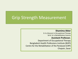 Grip Strength Measurement
Shamima Akter
B. Sc (Honors) in Occupational Therapy
& M. Sc in Rehabilitation Science
Assistant Professor,
Department of Occupational Therapy
Bangladesh Health Professions Institute (BHPI)
Centre for the Rehabilitation of the Paralysed (CRP)
Chapain, Savar
 