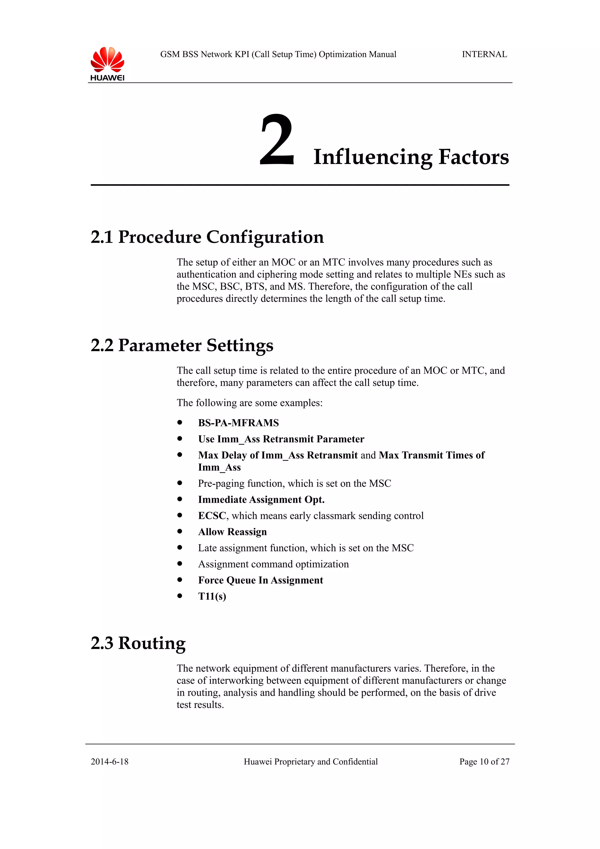 GSM BSS Network KPI (Call Setup Time) Optimization Manual INTERNAL
2 Influencing Factors
2.1 Procedure Configuration
The setup of either an MOC or an MTC involves many procedures such as
authentication and ciphering mode setting and relates to multiple NEs such as
the MSC, BSC, BTS, and MS. Therefore, the configuration of the call
procedures directly determines the length of the call setup time.
2.2 Parameter Settings
The call setup time is related to the entire procedure of an MOC or MTC, and
therefore, many parameters can affect the call setup time.
The following are some examples:
 BS-PA-MFRAMS
 Use Imm_Ass Retransmit Parameter
 Max Delay of Imm_Ass Retransmit and Max Transmit Times of
Imm_Ass
 Pre-paging function, which is set on the MSC
 Immediate Assignment Opt.
 ECSC, which means early classmark sending control
 Allow Reassign
 Late assignment function, which is set on the MSC
 Assignment command optimization
 Force Queue In Assignment
 T11(s)
2.3 Routing
The network equipment of different manufacturers varies. Therefore, in the
case of interworking between equipment of different manufacturers or change
in routing, analysis and handling should be performed, on the basis of drive
test results.
2014-6-18 Huawei Proprietary and Confidential Page 10 of 27
 