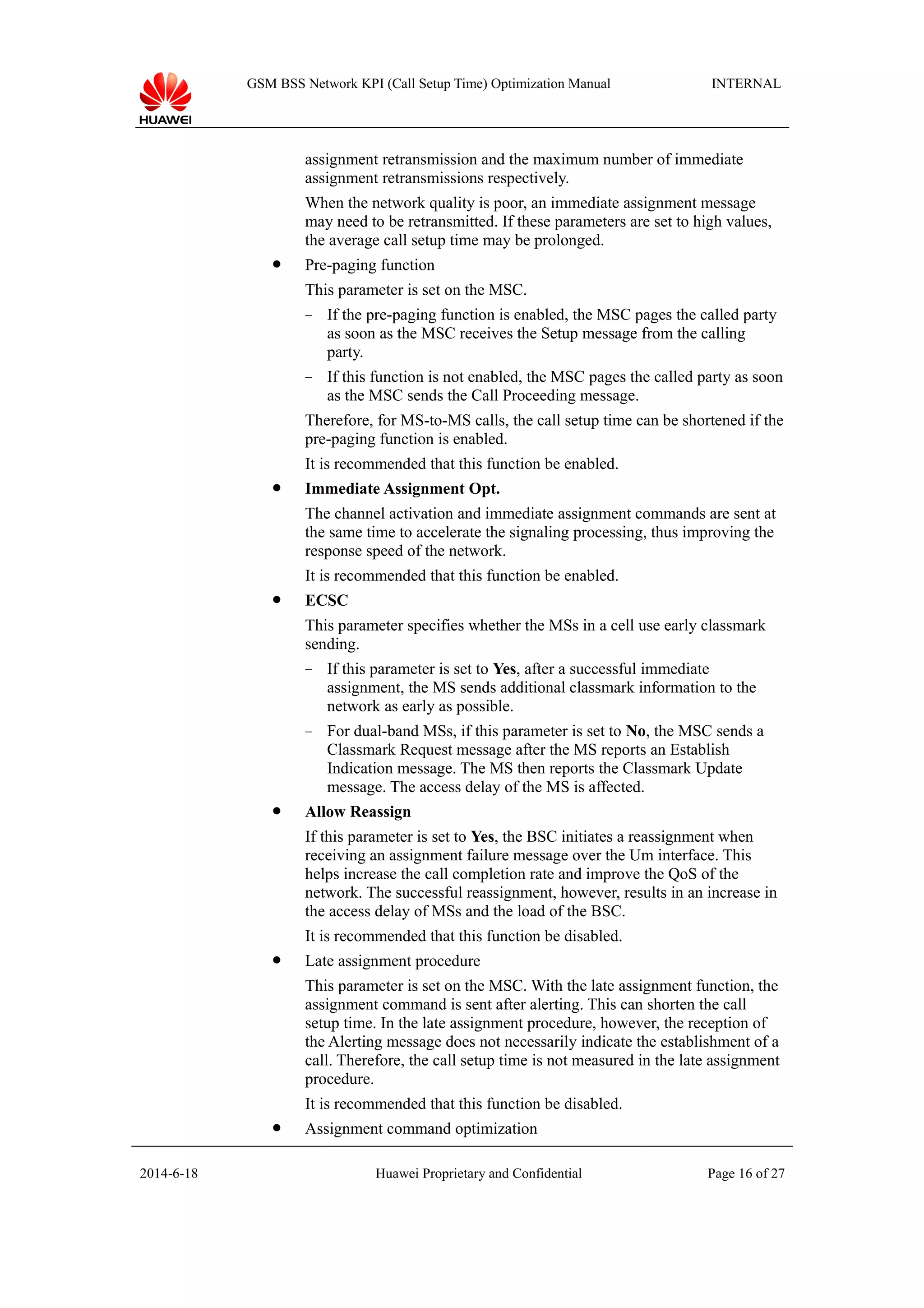 GSM BSS Network KPI (Call Setup Time) Optimization Manual INTERNAL
assignment retransmission and the maximum number of immediate
assignment retransmissions respectively.
When the network quality is poor, an immediate assignment message
may need to be retransmitted. If these parameters are set to high values,
the average call setup time may be prolonged.
 Pre-paging function
This parameter is set on the MSC.
− If the pre-paging function is enabled, the MSC pages the called party
as soon as the MSC receives the Setup message from the calling
party.
− If this function is not enabled, the MSC pages the called party as soon
as the MSC sends the Call Proceeding message.
Therefore, for MS-to-MS calls, the call setup time can be shortened if the
pre-paging function is enabled.
It is recommended that this function be enabled.
 Immediate Assignment Opt.
The channel activation and immediate assignment commands are sent at
the same time to accelerate the signaling processing, thus improving the
response speed of the network.
It is recommended that this function be enabled.
 ECSC
This parameter specifies whether the MSs in a cell use early classmark
sending.
− If this parameter is set to Yes, after a successful immediate
assignment, the MS sends additional classmark information to the
network as early as possible.
− For dual-band MSs, if this parameter is set to No, the MSC sends a
Classmark Request message after the MS reports an Establish
Indication message. The MS then reports the Classmark Update
message. The access delay of the MS is affected.
 Allow Reassign
If this parameter is set to Yes, the BSC initiates a reassignment when
receiving an assignment failure message over the Um interface. This
helps increase the call completion rate and improve the QoS of the
network. The successful reassignment, however, results in an increase in
the access delay of MSs and the load of the BSC.
It is recommended that this function be disabled.
 Late assignment procedure
This parameter is set on the MSC. With the late assignment function, the
assignment command is sent after alerting. This can shorten the call
setup time. In the late assignment procedure, however, the reception of
the Alerting message does not necessarily indicate the establishment of a
call. Therefore, the call setup time is not measured in the late assignment
procedure.
It is recommended that this function be disabled.
 Assignment command optimization
2014-6-18 Huawei Proprietary and Confidential Page 16 of 27
 