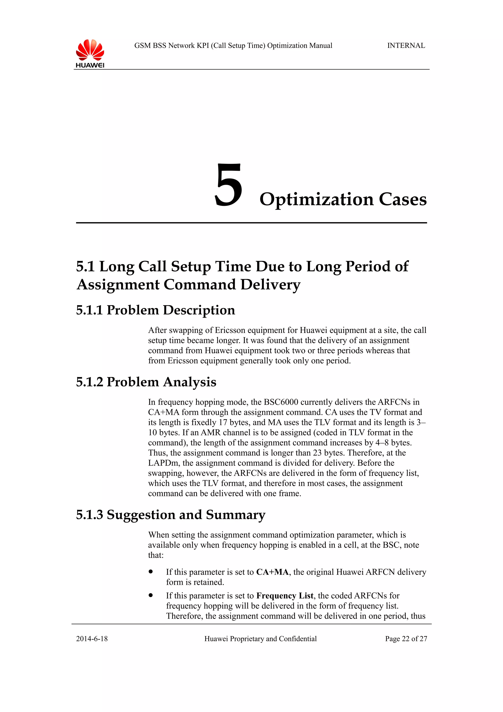 GSM BSS Network KPI (Call Setup Time) Optimization Manual INTERNAL
5 Optimization Cases
5.1 Long Call Setup Time Due to Long Period of
Assignment Command Delivery
5.1.1 Problem Description
After swapping of Ericsson equipment for Huawei equipment at a site, the call
setup time became longer. It was found that the delivery of an assignment
command from Huawei equipment took two or three periods whereas that
from Ericsson equipment generally took only one period.
5.1.2 Problem Analysis
In frequency hopping mode, the BSC6000 currently delivers the ARFCNs in
CA+MA form through the assignment command. CA uses the TV format and
its length is fixedly 17 bytes, and MA uses the TLV format and its length is 3–
10 bytes. If an AMR channel is to be assigned (coded in TLV format in the
command), the length of the assignment command increases by 4–8 bytes.
Thus, the assignment command is longer than 23 bytes. Therefore, at the
LAPDm, the assignment command is divided for delivery. Before the
swapping, however, the ARFCNs are delivered in the form of frequency list,
which uses the TLV format, and therefore in most cases, the assignment
command can be delivered with one frame.
5.1.3 Suggestion and Summary
When setting the assignment command optimization parameter, which is
available only when frequency hopping is enabled in a cell, at the BSC, note
that:
 If this parameter is set to CA+MA, the original Huawei ARFCN delivery
form is retained.
 If this parameter is set to Frequency List, the coded ARFCNs for
frequency hopping will be delivered in the form of frequency list.
Therefore, the assignment command will be delivered in one period, thus
2014-6-18 Huawei Proprietary and Confidential Page 22 of 27
 