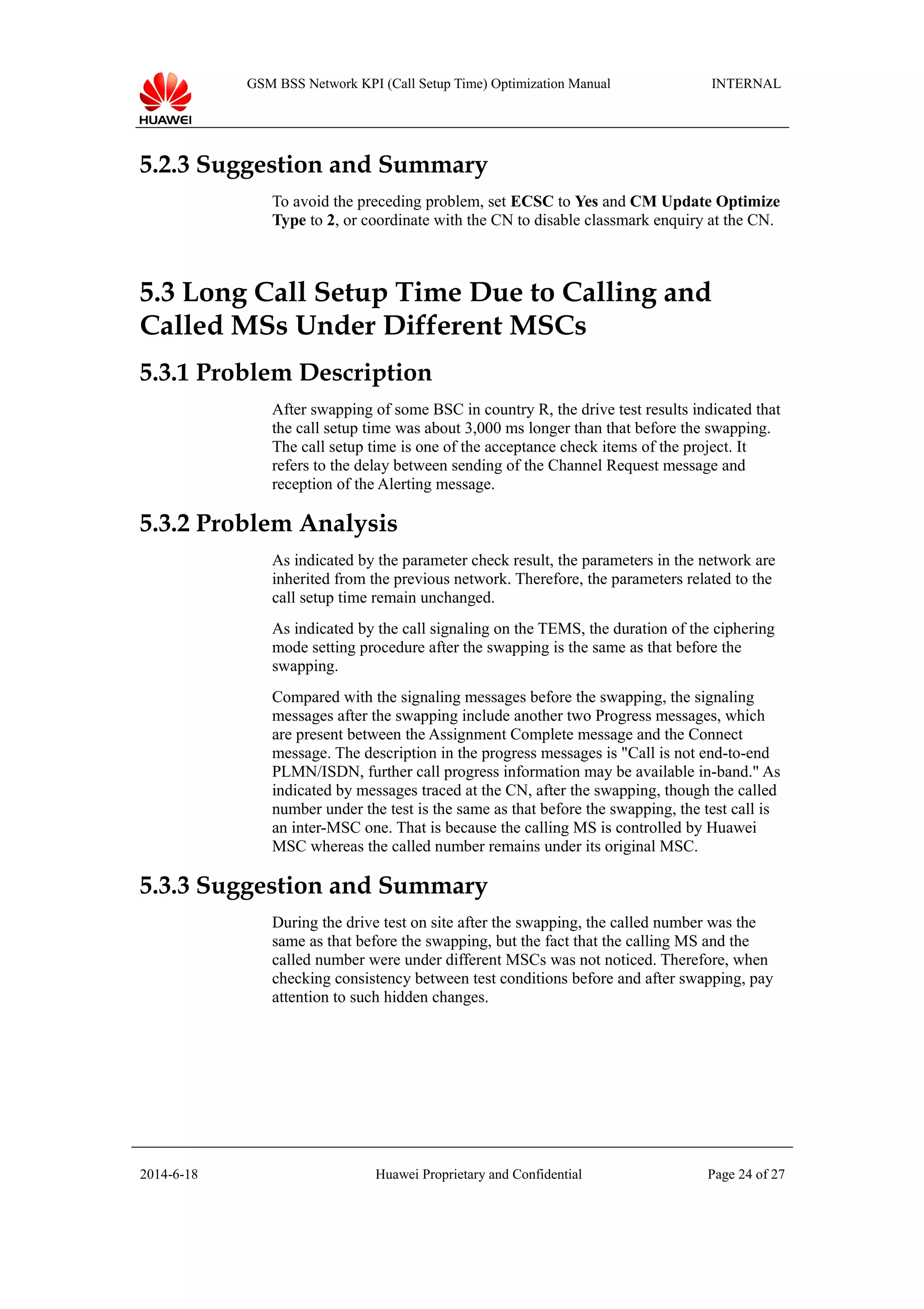 GSM BSS Network KPI (Call Setup Time) Optimization Manual INTERNAL
5.2.3 Suggestion and Summary
To avoid the preceding problem, set ECSC to Yes and CM Update Optimize
Type to 2, or coordinate with the CN to disable classmark enquiry at the CN.
5.3 Long Call Setup Time Due to Calling and
Called MSs Under Different MSCs
5.3.1 Problem Description
After swapping of some BSC in country R, the drive test results indicated that
the call setup time was about 3,000 ms longer than that before the swapping.
The call setup time is one of the acceptance check items of the project. It
refers to the delay between sending of the Channel Request message and
reception of the Alerting message.
5.3.2 Problem Analysis
As indicated by the parameter check result, the parameters in the network are
inherited from the previous network. Therefore, the parameters related to the
call setup time remain unchanged.
As indicated by the call signaling on the TEMS, the duration of the ciphering
mode setting procedure after the swapping is the same as that before the
swapping.
Compared with the signaling messages before the swapping, the signaling
messages after the swapping include another two Progress messages, which
are present between the Assignment Complete message and the Connect
message. The description in the progress messages is "Call is not end-to-end
PLMN/ISDN, further call progress information may be available in-band." As
indicated by messages traced at the CN, after the swapping, though the called
number under the test is the same as that before the swapping, the test call is
an inter-MSC one. That is because the calling MS is controlled by Huawei
MSC whereas the called number remains under its original MSC.
5.3.3 Suggestion and Summary
During the drive test on site after the swapping, the called number was the
same as that before the swapping, but the fact that the calling MS and the
called number were under different MSCs was not noticed. Therefore, when
checking consistency between test conditions before and after swapping, pay
attention to such hidden changes.
2014-6-18 Huawei Proprietary and Confidential Page 24 of 27
 