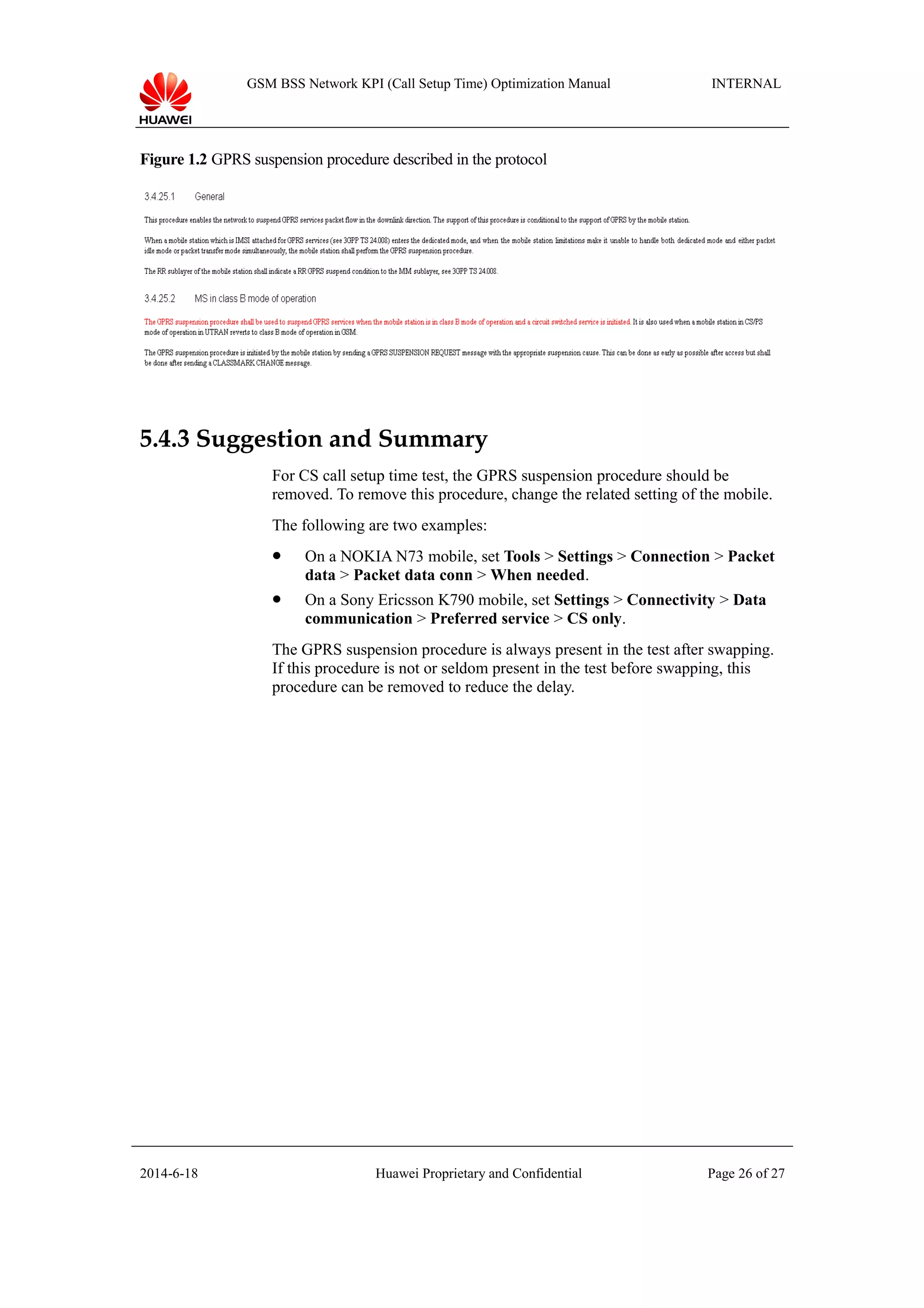 GSM BSS Network KPI (Call Setup Time) Optimization Manual INTERNAL
Figure 1.2 GPRS suspension procedure described in the protocol
5.4.3 Suggestion and Summary
For CS call setup time test, the GPRS suspension procedure should be
removed. To remove this procedure, change the related setting of the mobile.
The following are two examples:
 On a NOKIA N73 mobile, set Tools > Settings > Connection > Packet
data > Packet data conn > When needed.
 On a Sony Ericsson K790 mobile, set Settings > Connectivity > Data
communication > Preferred service > CS only.
The GPRS suspension procedure is always present in the test after swapping.
If this procedure is not or seldom present in the test before swapping, this
procedure can be removed to reduce the delay.
2014-6-18 Huawei Proprietary and Confidential Page 26 of 27
 