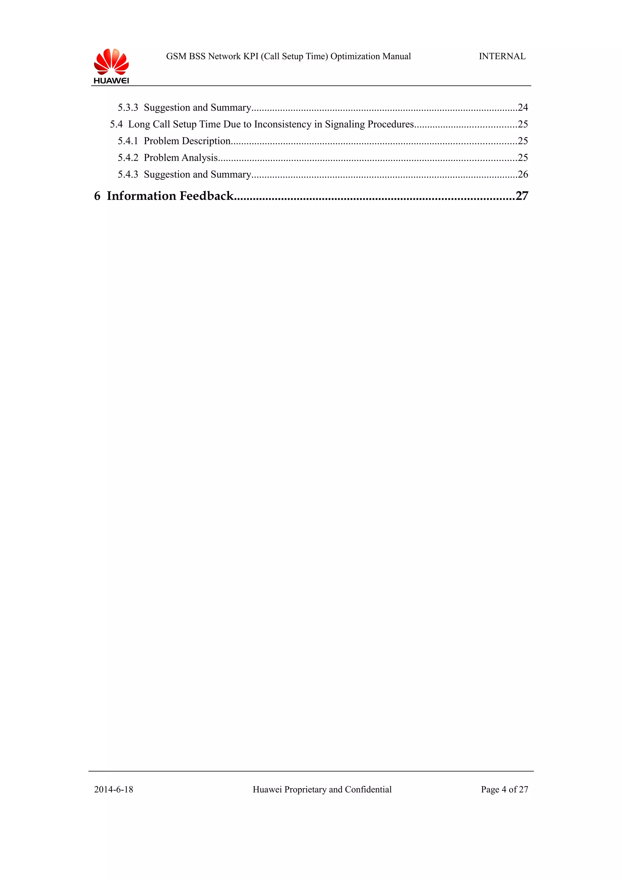 GSM BSS Network KPI (Call Setup Time) Optimization Manual INTERNAL
5.3.3 Suggestion and Summary......................................................................................................24
5.4 Long Call Setup Time Due to Inconsistency in Signaling Procedures.......................................25
5.4.1 Problem Description.............................................................................................................25
5.4.2 Problem Analysis..................................................................................................................25
5.4.3 Suggestion and Summary......................................................................................................26
6 Information Feedback.........................................................................................27
2014-6-18 Huawei Proprietary and Confidential Page 4 of 27
 