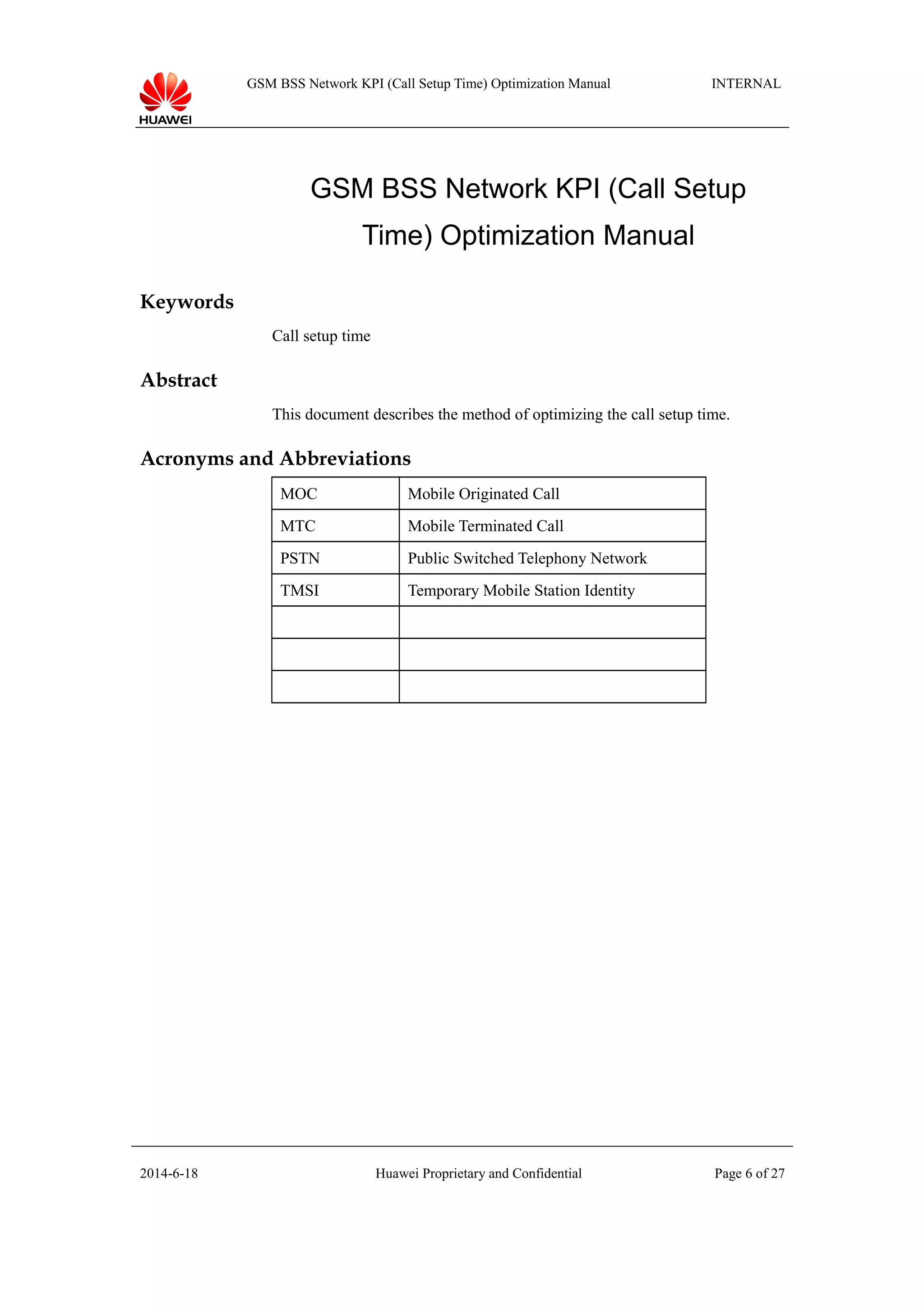 GSM BSS Network KPI (Call Setup Time) Optimization Manual INTERNAL
GSM BSS Network KPI (Call Setup
Time) Optimization Manual
Keywords
Call setup time
Abstract
This document describes the method of optimizing the call setup time.
Acronyms and Abbreviations
MOC Mobile Originated Call
MTC Mobile Terminated Call
PSTN Public Switched Telephony Network
TMSI Temporary Mobile Station Identity
2014-6-18 Huawei Proprietary and Confidential Page 6 of 27
 