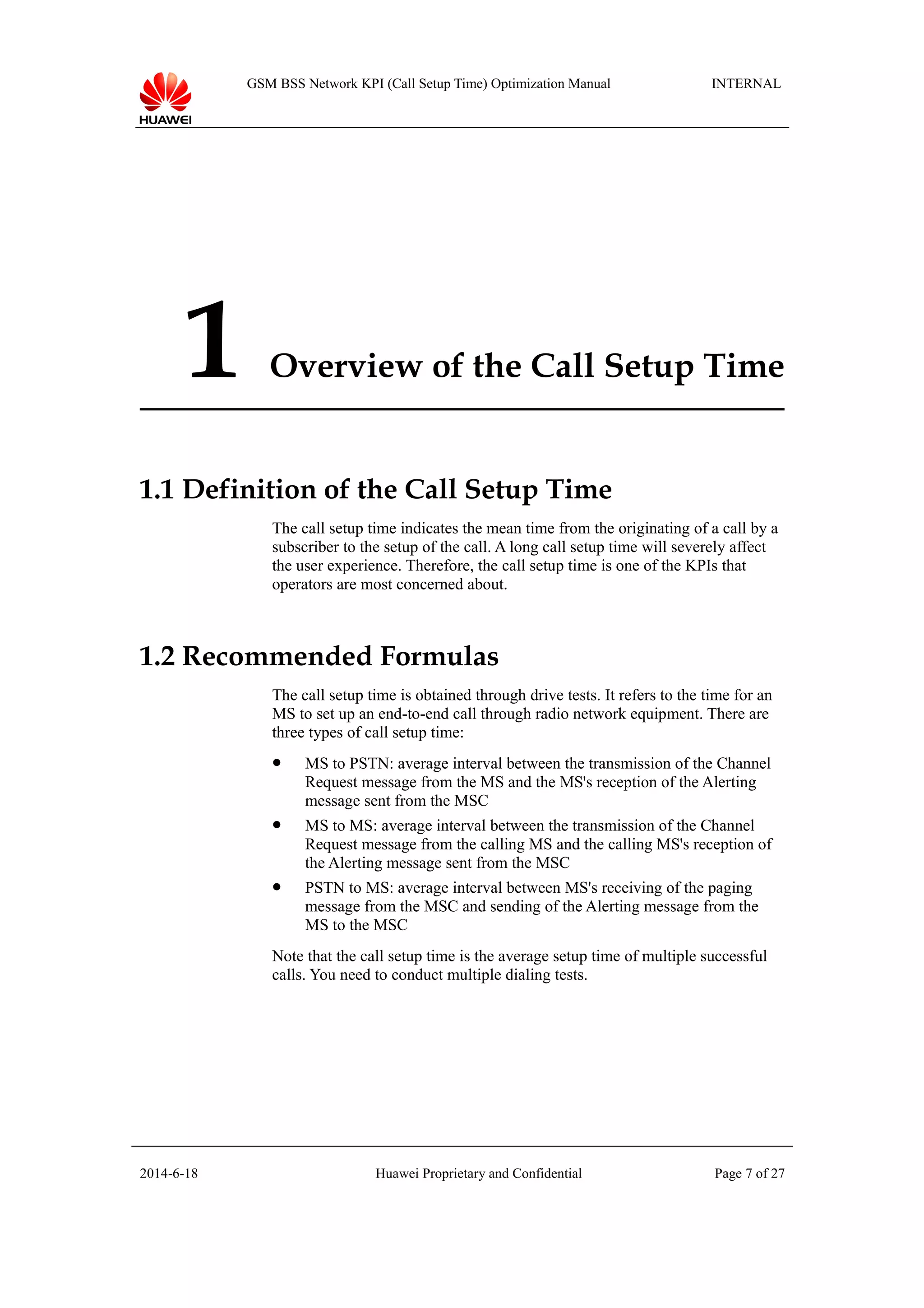 GSM BSS Network KPI (Call Setup Time) Optimization Manual INTERNAL
1 Overview of the Call Setup Time
1.1 Definition of the Call Setup Time
The call setup time indicates the mean time from the originating of a call by a
subscriber to the setup of the call. A long call setup time will severely affect
the user experience. Therefore, the call setup time is one of the KPIs that
operators are most concerned about.
1.2 Recommended Formulas
The call setup time is obtained through drive tests. It refers to the time for an
MS to set up an end-to-end call through radio network equipment. There are
three types of call setup time:
 MS to PSTN: average interval between the transmission of the Channel
Request message from the MS and the MS's reception of the Alerting
message sent from the MSC
 MS to MS: average interval between the transmission of the Channel
Request message from the calling MS and the calling MS's reception of
the Alerting message sent from the MSC
 PSTN to MS: average interval between MS's receiving of the paging
message from the MSC and sending of the Alerting message from the
MS to the MSC
Note that the call setup time is the average setup time of multiple successful
calls. You need to conduct multiple dialing tests.
2014-6-18 Huawei Proprietary and Confidential Page 7 of 27
 