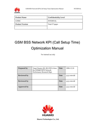 GSM BSS Network KPI (Call Setup Time) Optimization Manual INTERNAL
Product Name Confidentiality Level
G3BSC INTERNAL
Product Version Total 27 pages
GSM BSS Network KPI (Call Setup Time)
Optimization Manual
For internal use only
Prepared by Yang Chunjie (ID: 00119951) from
the GSM&UMTS Network
Performance Research Dept.
Date 2008-12-24
Reviewed by Date yyyy-mm-dd
Reviewed by Date yyyy-mm-dd
Approved by Date yyyy-mm-dd
Huawei Technologies Co., Ltd.
 