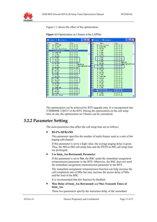 GSM BSS Network KPI (Call Setup Time) Optimization Manual INTERNAL
Figure 1.1 shows the effect of the optimization.
Figure 1.1 Optimization on I frames at the LAPDm
The optimization can be achieved by BTS upgrade only. It is incorporated into
V300R008C11B337 of the BTS. During the optimization on the call setup
time on site, the optimization on I frames can be considered.
3.2.2 Parameter Setting
The main parameters that affect the call setup time are as follows:
 BS-PA-MFRAMS
This parameter specifies the number of multi-frames used as a unit of the
paging sub-channel.
If this parameter is set to a high value, the average paging delay is great.
Thus, the MS-to-MS call setup time and the PSTN-to-MS call setup time
are prolonged.
 Use Imm_Ass Retransmit Parameter
If this parameter is set to Yes, the BSC sends the immediate assignment
retransmission parameter to the BTS. Otherwise, the BSC does not send
the immediate assignment retransmission parameter to the BTS.
The immediate assignment retransmission function can help increase the
call completion rate of MSs but may increase the access delay of MSs
and the load of the BSC.
It is recommended that this function be disabled.
 Max Delay of Imm_Ass Retransmit and Max Transmit Times of
Imm_Ass
These two parameters specify the maximum delay of the immediate
2014-6-18 Huawei Proprietary and Confidential Page 15 of 27
 