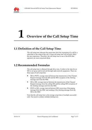 GSM BSS Network KPI (Call Setup Time) Optimization Manual INTERNAL
1 Overview of the Call Setup Time
1.1 Definition of the Call Setup Time
The call setup time indicates the mean time from the originating of a call by a
subscriber to the setup of the call. A long call setup time will severely affect
the user experience. Therefore, the call setup time is one of the KPIs that
operators are most concerned about.
1.2 Recommended Formulas
The call setup time is obtained through drive tests. It refers to the time for an
MS to set up an end-to-end call through radio network equipment. There are
three types of call setup time:
 MS to PSTN: average interval between the transmission of the Channel
Request message from the MS and the MS's reception of the Alerting
message sent from the MSC
 MS to MS: average interval between the transmission of the Channel
Request message from the calling MS and the calling MS's reception of
the Alerting message sent from the MSC
 PSTN to MS: average interval between MS's receiving of the paging
message from the MSC and sending of the Alerting message from the
MS to the MSC
Note that the call setup time is the average setup time of multiple successful
calls. You need to conduct multiple dialing tests.
2014-6-18 Huawei Proprietary and Confidential Page 7 of 27
 
