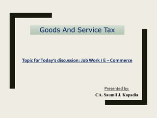 Goods And Service Tax
Presented by:
CA. Saumil J. Kapadia
Topic forToday’s discussion: Job Work / E – Commerce
 