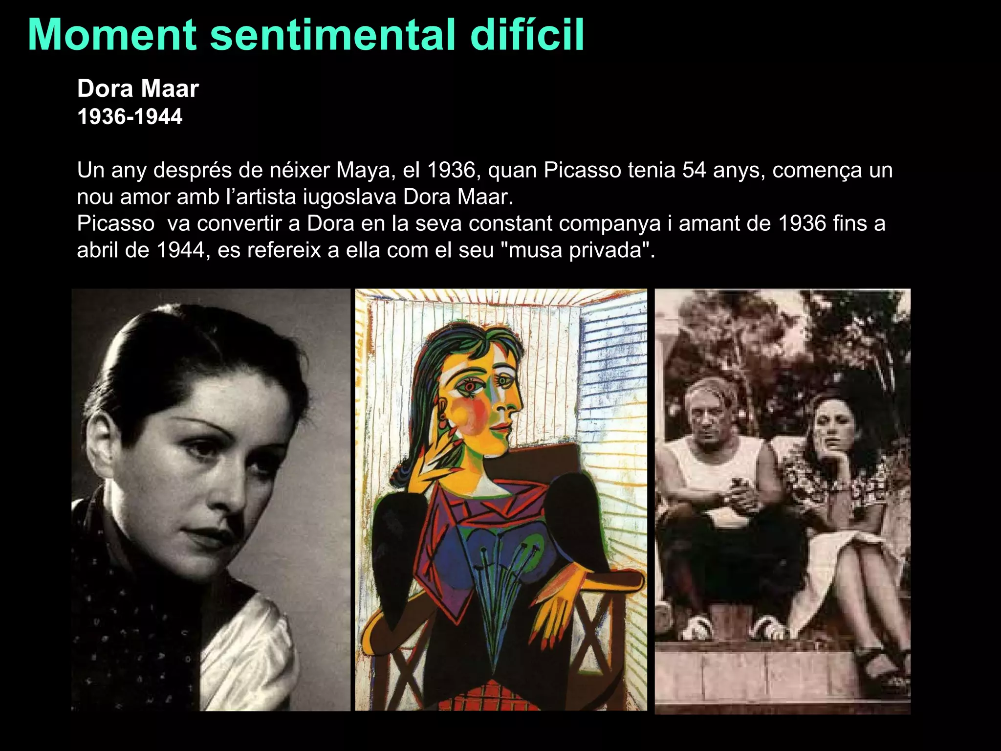 Moment sentimental difícil Dora Maar  1936-1944  Un any després de néixer Maya, el 1936, quan Picasso tenia 54 anys, comença un nou amor amb l’artista iugoslava Dora Maar.  Picasso  va convertir a Dora en la seva constant companya i amant de 1936 fins a abril de 1944, es refereix a ella com el seu "musa privada".  