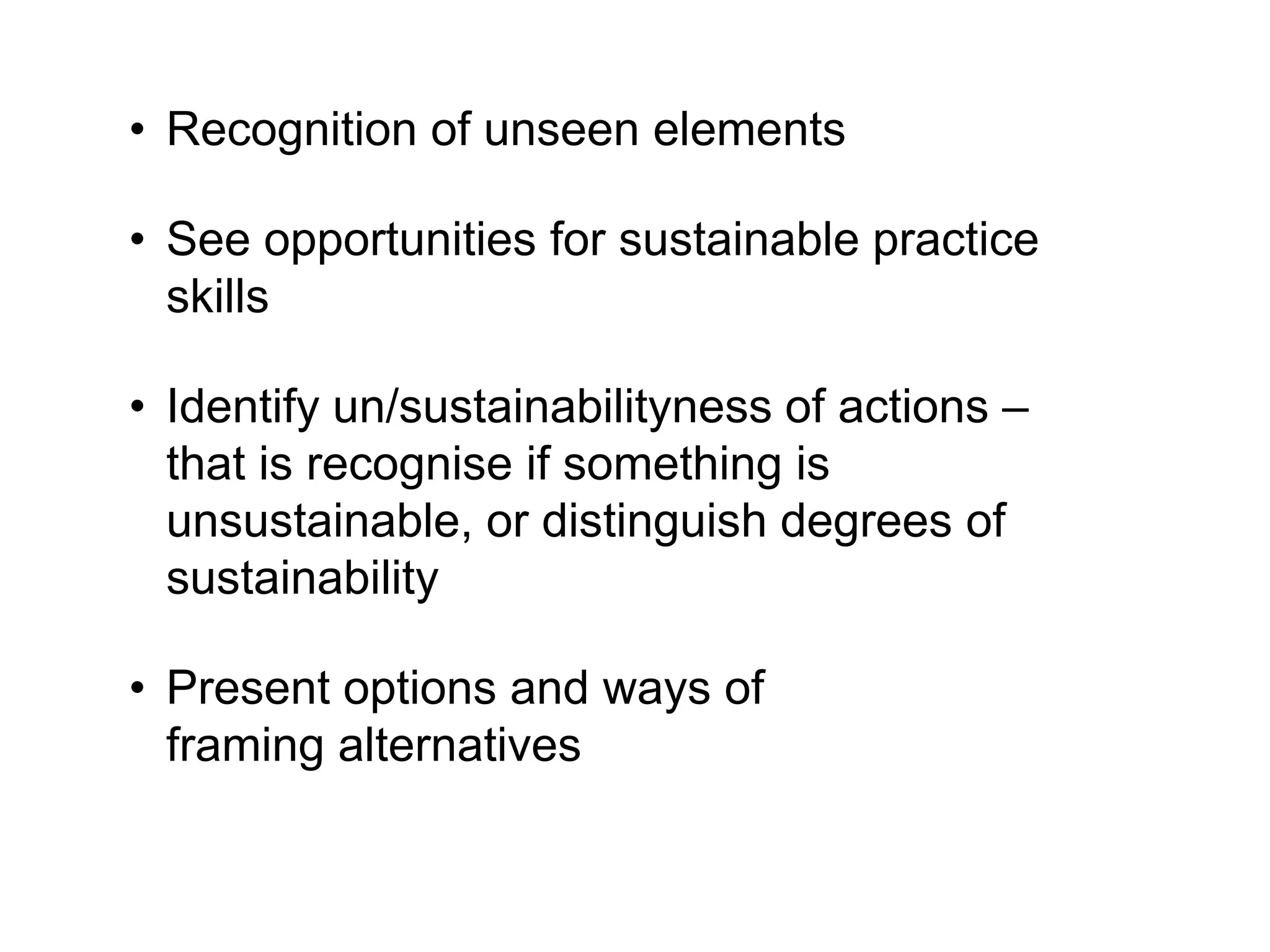 • Recognition of unseen elements
• See opportunities for sustainable practice
skills
• Identify un/sustainabilityness of actions –
that is recognise if something is
unsustainable, or distinguish degrees of
sustainability
• Present options and ways of
framing alternatives
 