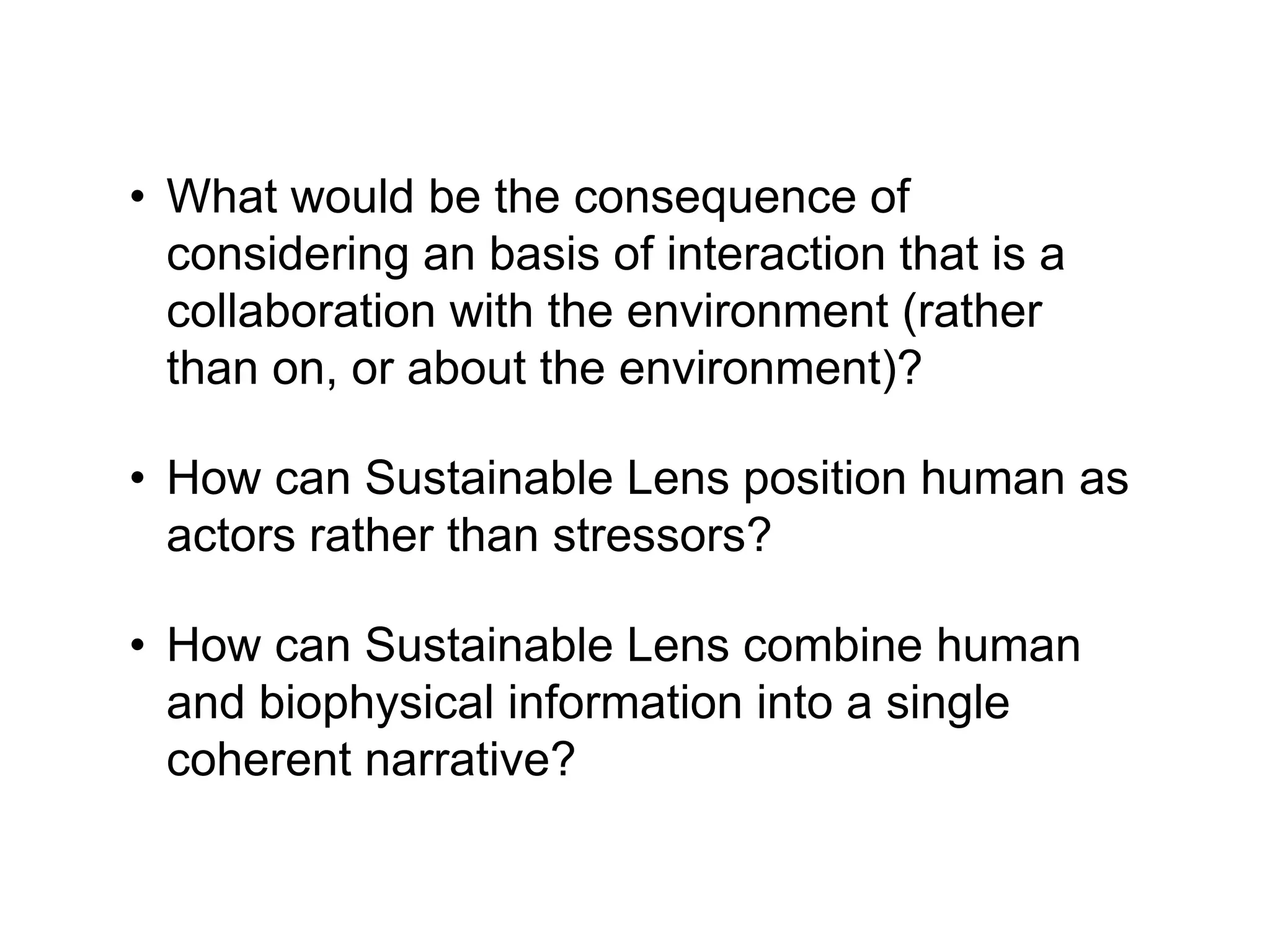 • What would be the consequence of
considering an basis of interaction that is a
collaboration with the environment (rather
than on, or about the environment)?
• How can Sustainable Lens position human as
actors rather than stressors?
• How can Sustainable Lens combine human
and biophysical information into a single
coherent narrative?
 