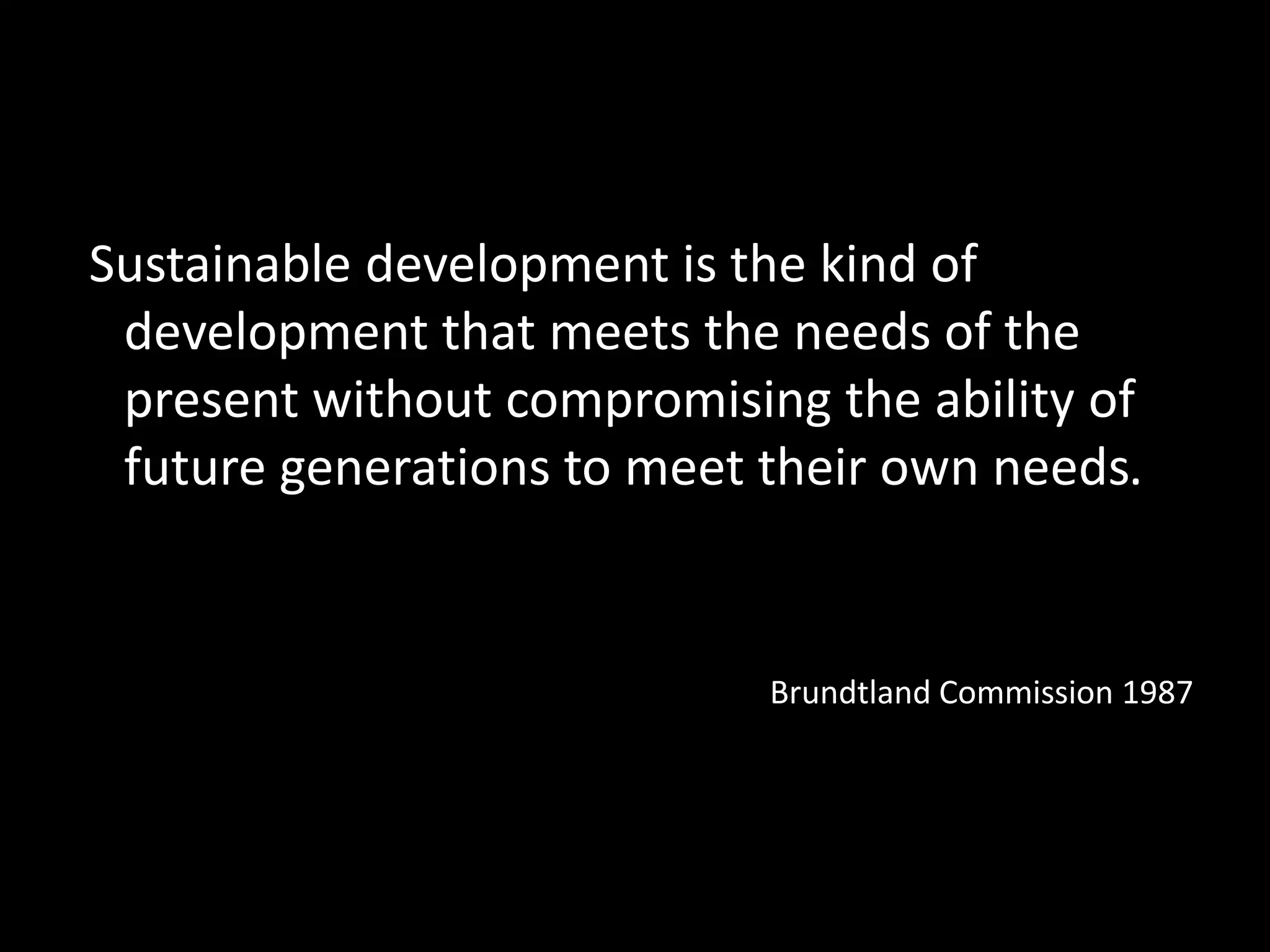 Sustainable development is the kind of
development that meets the needs of the
present without compromising the ability of
future generations to meet their own needs.
Brundtland Commission 1987
 