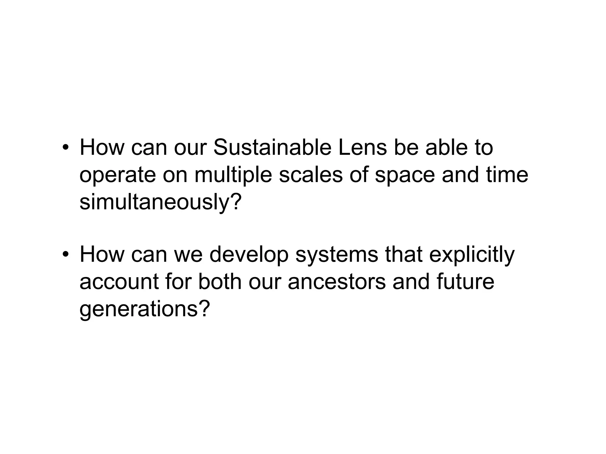• How can our Sustainable Lens be able to
operate on multiple scales of space and time
simultaneously?
• How can we develop systems that explicitly
account for both our ancestors and future
generations?
 