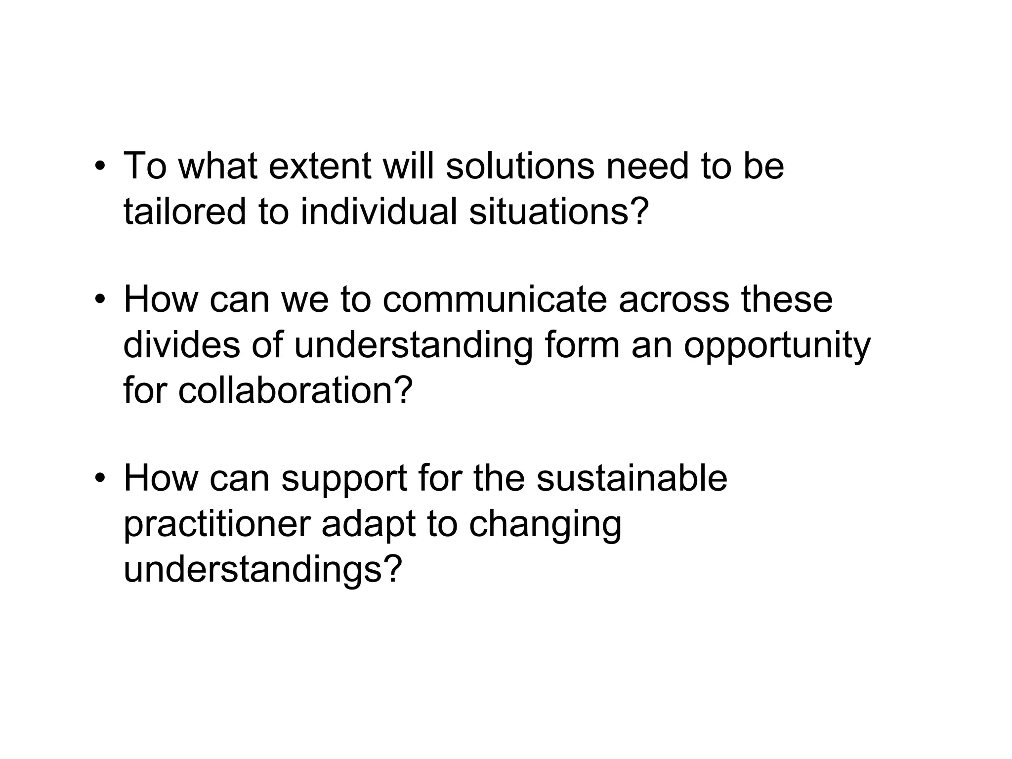• To what extent will solutions need to be
tailored to individual situations?
• How can we to communicate across these
divides of understanding form an opportunity
for collaboration?
• How can support for the sustainable
practitioner adapt to changing
understandings?
 