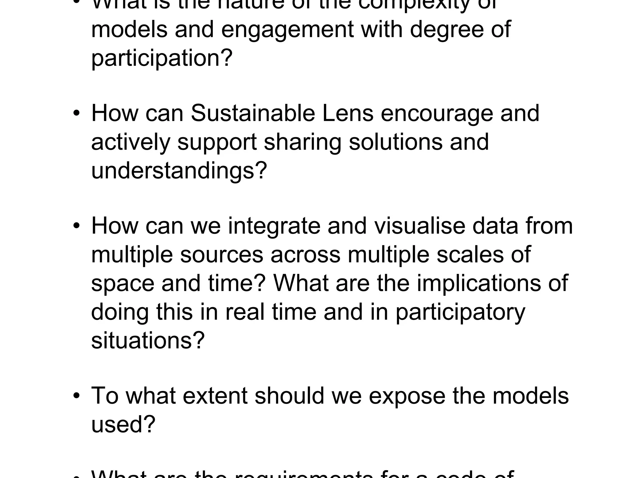 • What is the nature of the complexity of
models and engagement with degree of
participation?
• How can Sustainable Lens encourage and
actively support sharing solutions and
understandings?
• How can we integrate and visualise data from
multiple sources across multiple scales of
space and time? What are the implications of
doing this in real time and in participatory
situations?
• To what extent should we expose the models
used?
 