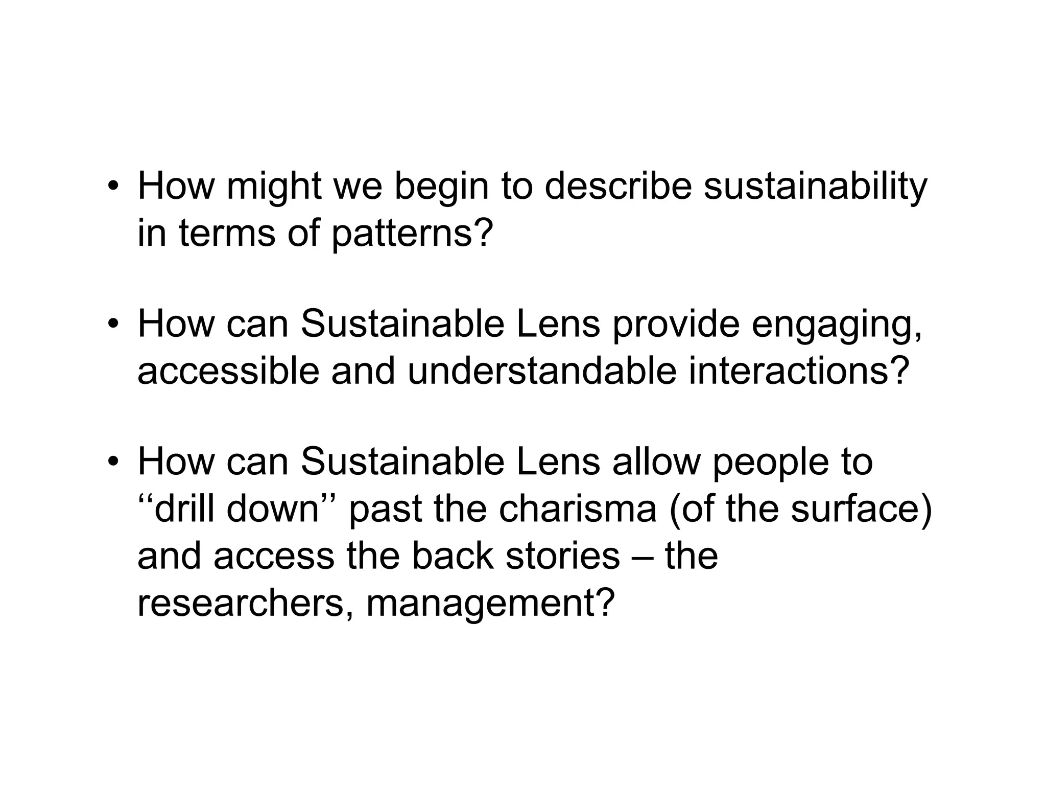 • How might we begin to describe sustainability
in terms of patterns?
• How can Sustainable Lens provide engaging,
accessible and understandable interactions?
• How can Sustainable Lens allow people to
‘‘drill down’’ past the charisma (of the surface)
and access the back stories – the
researchers, management?
 
