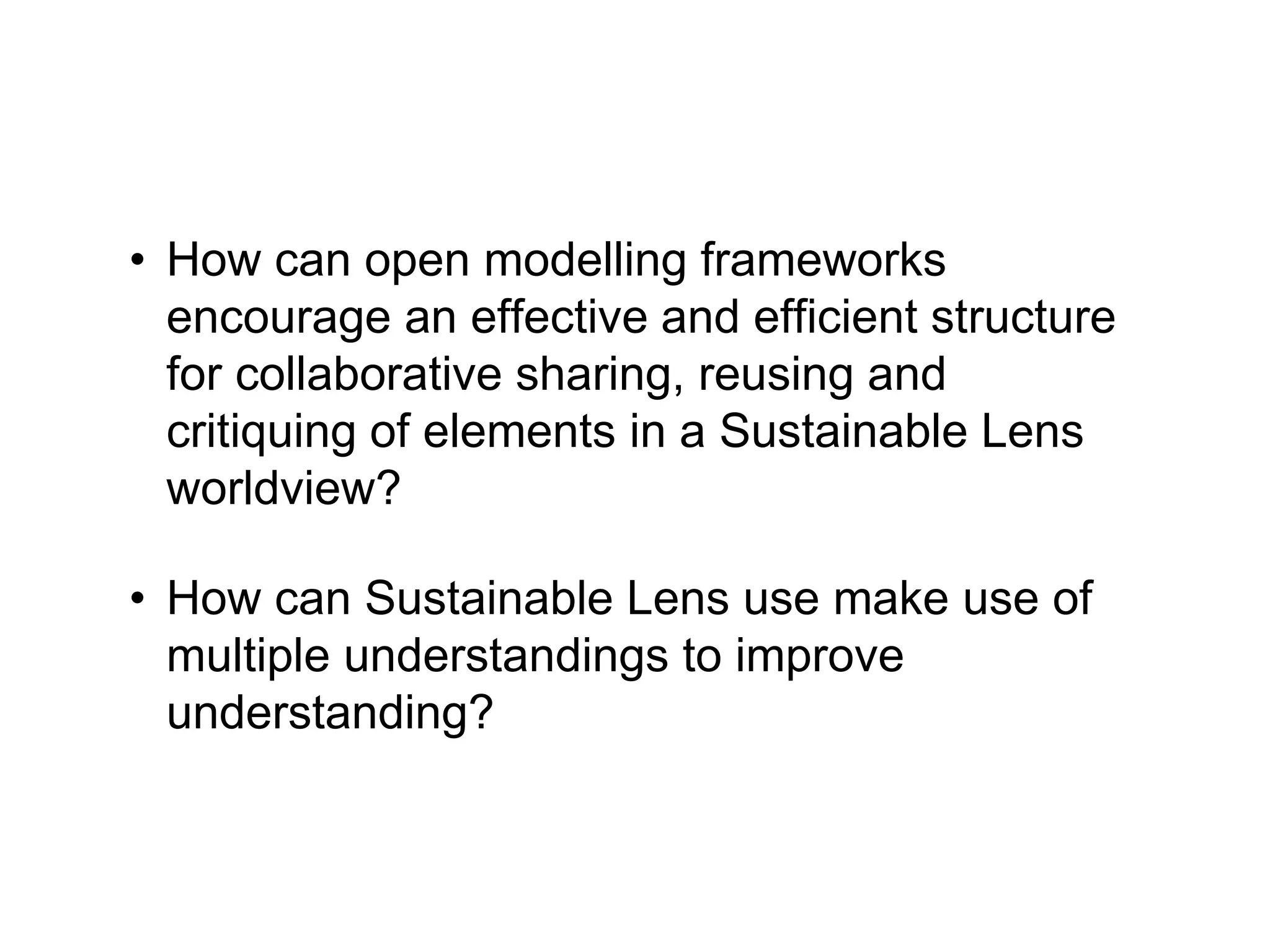 • How can open modelling frameworks
encourage an effective and efficient structure
for collaborative sharing, reusing and
critiquing of elements in a Sustainable Lens
worldview?
• How can Sustainable Lens use make use of
multiple understandings to improve
understanding?
 