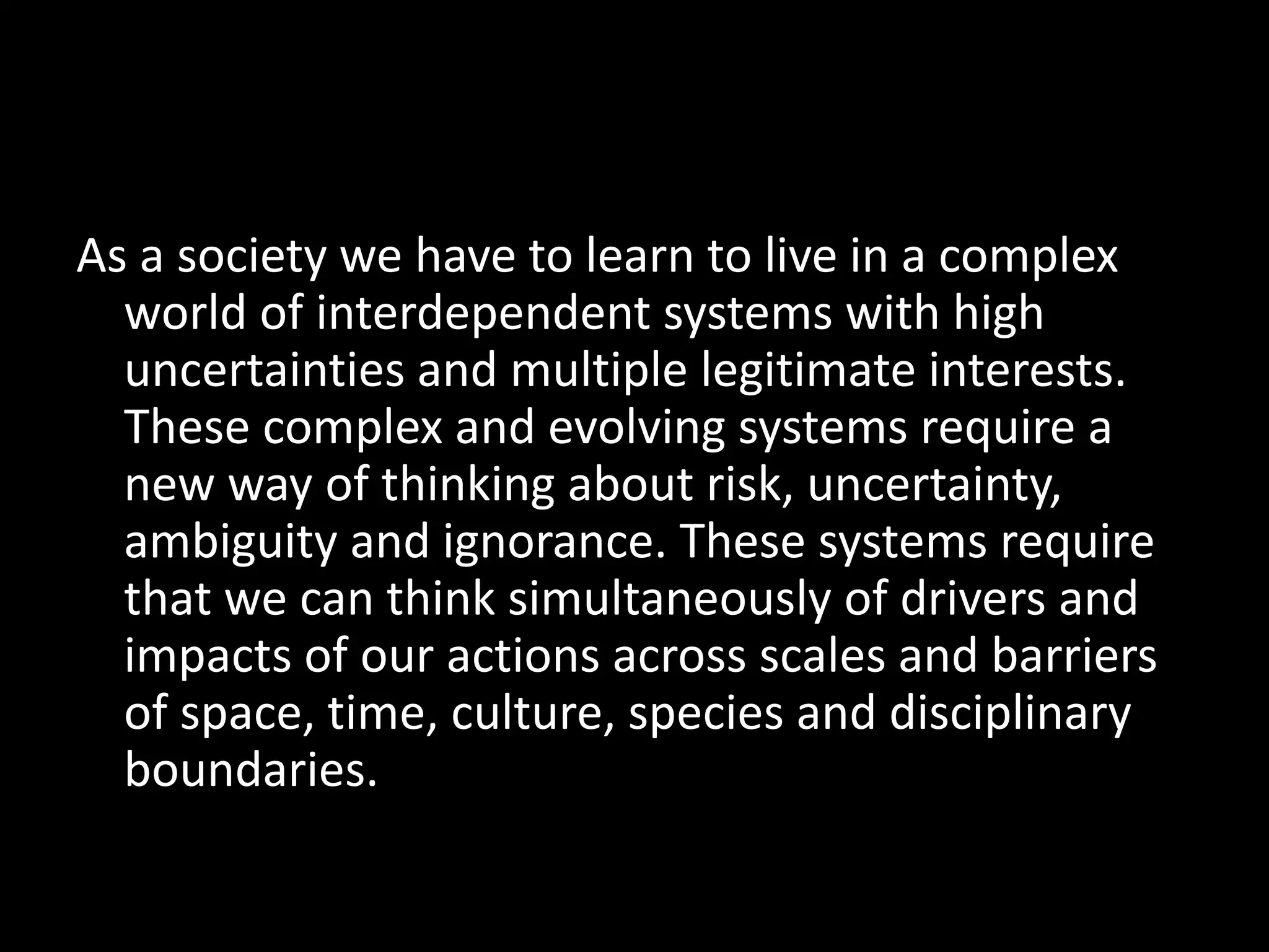 As a society we have to learn to live in a complex
world of interdependent systems with high
uncertainties and multiple legitimate interests.
These complex and evolving systems require a
new way of thinking about risk, uncertainty,
ambiguity and ignorance. These systems require
that we can think simultaneously of drivers and
impacts of our actions across scales and barriers
of space, time, culture, species and disciplinary
boundaries.
 