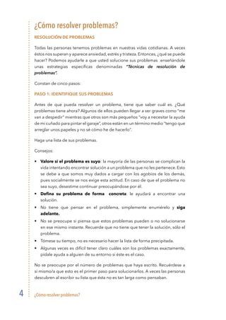 ¿Cómo resolver problemas?4
¿Cómo resolver problemas?
RESolución de problemas
Todas las personas tenemos problemas en nuestras vidas cotidianas. A veces
éstos nos superan y aparece ansiedad, estrés y tristeza. Entonces, ¿qué se puede
hacer? Podemos ayudarle a que usted solucione sus problemas enseñándole
unas estrategias específicas denominadas “Técnicas de resolución de
problemas”.
Constan de cinco pasos:
Paso 1: Identifique sus problemas
Antes de que pueda resolver un problema, tiene que saber cuál es. ¿Qué
problemas tiene ahora? Algunos de ellos pueden llegar a ser graves como “me
van a despedir” mientras que otros son más pequeños “voy a necesitar la ayuda
de mi cuñado para pintar el garaje”, otros están en un término medio “tengo que
arreglar unos papeles y no sé cómo he de hacerlo”.
Haga una lista de sus problemas.
Consejos:
•	 Valore si el problema es suyo: la mayoría de las personas se complican la
vida intentando encontrar solución a un problema que no les pertenece. Esto
se debe a que somos muy dados a cargar con los agobios de los demás,
pues socialmente se nos exige esta actitud. En caso de que el problema no
sea suyo, desestime continuar preocupándose por él.
• 	 Defina su problema de forma   concreta: le ayudará a encontrar una
solución.
• 	 No tiene que pensar en el problema, simplemente enumérelo y siga
adelante.
• 	 No se preocupe si piensa que estos problemas pueden o no solucionarse
en ese mismo instante. Recuerde que no tiene que tener la solución, sólo el
problema.
• 	 Tómese su tiempo, no es necesario hacer la lista de forma precipitada.
• 	 Algunas veces es difícil tener claro cuáles son los problemas exactamente,
pídale ayuda a alguien de su entorno si éste es el caso.
No se preocupe por el número de problemas que haya escrito. Recuérdese a
sí mismo/a que esto es el primer paso para solucionarlos. A veces las personas
descubren al escribir su lista que ésta no es tan larga como pensaban.
 