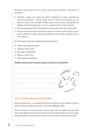 ¿Cómo resolver problemas?6
Después, piense acerca de las cosas que podrían ayudarle a solucionar el
problema.
• 	 Inténtelo usando una “lluvia de ideas”: Proponga la mayor cantidad de
soluciones posibles. Cuanto mayor sea el número de opciones que se
generen mejor, pues el mayor malestar que se crea al tener un problema es
debido a la idea de que éste no se va a resolver, que no tiene solución.
• 	 No se preocupe por cómo de buenas sean las soluciones que ha buscado.
• 	 No se preocupe si alguna de ellas le parecen tonterías. Ahora de lo que se
trata es de buscar tantas soluciones posibles como pueda. Luego las mirará
y las valorará.
En el ejemplo la lista de posibles acciones podría ser:
• 	 Hablar con él directamente.
• 	 Quejarse ante su jefa.
• 	 No coger sus llamadas.
• 	 Pasarle a él las mías.
• 	 Desconectar su teléfono.
Posibles acciones que le puedan ayudar a solucionar su problema.
Paso 3: Escoja una de sus soluciones
Elija tres soluciones: no necesariamente la primera es la más viable. Es bueno
saber que hay dos alternativas por si la primera llegase a fallar.
Ahora comience con la que parece ser la mejor. No hay reglas fijas de cómo
hacer esta elección. Piense acerca de los pros y los contras de cada una y luego
escoja. Recuerde, si prueba una opción y no surte efecto, puede probar otra.
 