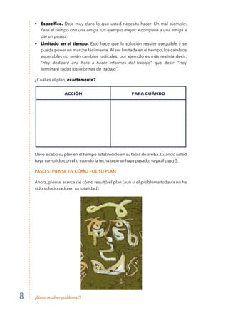 ¿Cómo resolver problemas?8
• 	 Específico. Deje muy claro lo que usted necesita hacer. Un mal ejemplo:
Pasé el tiempo con una amiga. Un ejemplo mejor: Acompañé a una amiga a
dar un paseo.
• 	 Limitado en el tiempo. Esto hace que la solución resulte asequible y se
pueda poner en marcha fácilmente. Al ser limitada en el tiempo, los cambios
esperables no serán cambios radicales, por ejemplo es más realista decir:
“Hoy dedicaré una hora a hacer informes del trabajo” que decir: “Hoy
terminaré todos los informes de trabajo”.
¿Cuál es el plan, exactamente?
Lleve a cabo su plan en el tiempo establecido en su tabla de arriba. Cuando usted
haya cumplido con él o cuando la fecha tope se haya pasado, vaya al paso 5.
Paso 5: Piense en cómo fue su plan
Ahora, piense acerca de cómo resultó el plan (aun si el problema todavía no ha
sido solucionado en su totalidad).
ACCIÓN PARA CUÁNDO
 
