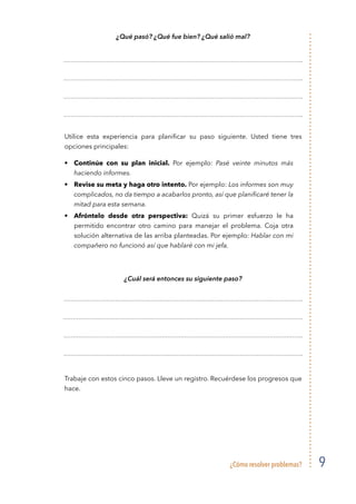 ¿Cómo resolver problemas? 9
¿Qué pasó? ¿Qué fue bien? ¿Qué salió mal?
Utilice esta experiencia para planificar su paso siguiente. Usted tiene tres
opciones principales:
• 	 Continúe con su plan inicial. Por ejemplo: Pasé veinte minutos más
haciendo informes.
• 	 Revise su meta y haga otro intento. Por ejemplo: Los informes son muy
complicados, no da tiempo a acabarlos pronto, así que planificaré tener la
mitad para esta semana.
• 	 Afróntelo desde otra perspectiva: Quizá su primer esfuerzo le ha
permitido encontrar otro camino para manejar el problema. Coja otra
solución alternativa de las arriba planteadas. Por ejemplo: Hablar con mi
compañero no funcionó así que hablaré con mi jefa.
¿Cuál será entonces su siguiente paso?
Trabaje con estos cinco pasos. Lleve un registro. Recuérdese los progresos que
hace.
 