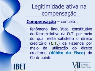 Legitimidade ativa na compensação Compensação  – conceito: fenômeno linguístico constitutivo do fato extintivo da O.T. por meio do qual resta satisfeito o direito creditório ( C.T. ) da Fazenda por meio da utilização do direito creditório ( débito do Fisco ) do Contribuinte. 