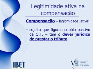 Legitimidade ativa na compensação Compensação  – legitimidade  ativa: sujeito que figura no pólo passivo da O.T. – tem o  dever jurídico de prestar o tributo . 