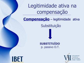 Legitimidade ativa na compensação Compensação  – legitimidade  ativa Substituição SUBSTITUÍDO   p. passivo O.T. 