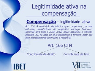 Legitimidade ativa na compensação Compensação   – legitimidade  ativa Art. 166 CTN Contribuinte de direito Art. 166. A restituição de tributos que comportem, por sua natureza, transferência do respectivo encargo financeiro somente será feita a quem prove haver assumido o referido encargo, ou, no caso de tê-lo transferido a terceiro, estar por este expressamente autorizado a recebê-la. Contribuinte de fato 