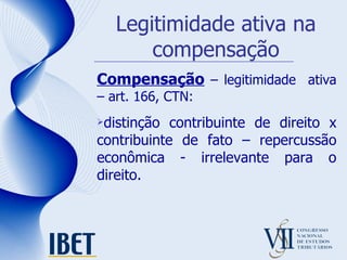 Legitimidade ativa na compensação Compensação  – legitimidade  ativa – art. 166, CTN: distinção contribuinte de direito x contribuinte de fato – repercussão econômica - irrelevante para o direito. 