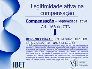 Legitimidade ativa na compensação Compensação  – legitimidade  ativa Art. 166 do CTN REsp 903394/AL , Rel. Ministro LUIZ FUX, 1S, j. 24/03/2010 – art. 543-C, CPC: “ 7.  À luz da própria interpretação histórica do artigo 166, do CTN, dessume-se que somente o contribuinte de direito tem legitimidade para integrar o pólo ativo da ação judicial que objetiva a restituição do "tributo indireto" indevidamente recolhido  (Gilberto Ulhôa Canto, "Repetição de Indébito", in Caderno de Pesquisas Tributárias, n° 8, p. 2-5, São Paulo, Resenha Tributária, 1983; e Marcelo Fortes de Cerqueira, in "Curso de Especialização em Direito Tributário - Estudos Analíticos em Homenagem a Paulo de Barros Carvalho", Coordenação de Eurico Marcos Diniz de Santi, Ed. Forense, Rio de Janeiro, 2007, págs. 390/393).” 