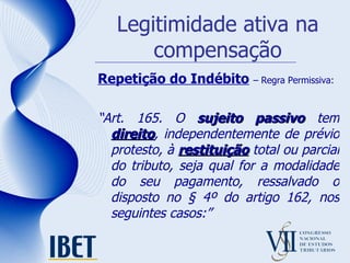 Legitimidade ativa na compensação Repetição do Indébito   – Regra Permissiva: “ Art. 165. O  sujeito passivo  tem  direito , independentemente de prévio protesto, à  restituição  total ou parcial do tributo, seja qual for a modalidade do seu pagamento, ressalvado o disposto no § 4º do artigo 162, nos seguintes casos:” 