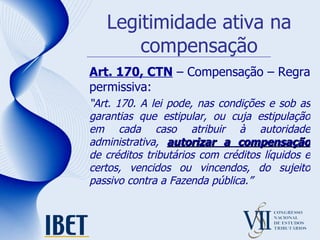 Legitimidade ativa na compensação Art. 170, CTN  – Compensação – Regra permissiva: “ Art. 170. A lei pode, nas condições e sob as garantias que estipular, ou cuja estipulação em cada caso atribuir à autoridade administrativa,  autorizar a compensação  de créditos tributários com créditos líquidos e certos, vencidos ou vincendos, do sujeito passivo contra a Fazenda pública.” 