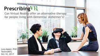 Prescribing
Lora Appel, PhD
TechnoMTL
Oct 10, 2017
Can Virtual Reality offer an alternative therapy
for people living with Dementia/ Alzheimer’s?
 