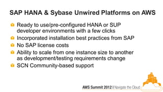 SAP HANA & Sybase Unwired Platforms on AWS
  Ready to use/pre-configured HANA or SUP
  developer environments with a few clicks
  Incorporated installation best practices from SAP
  No SAP license costs
  Ability to scale from one instance size to another
  as development/testing requirements change
  SCN Community-based support
 
