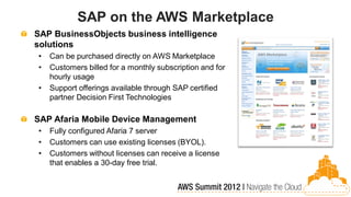 SAP on the AWS Marketplace
SAP BusinessObjects business intelligence
solutions
•   Can be purchased directly on AWS Marketplace
•   Customers billed for a monthly subscription and for
    hourly usage
•   Support offerings available through SAP certified
    partner Decision First Technologies

SAP Afaria Mobile Device Management
•   Fully configured Afaria 7 server
•   Customers can use existing licenses (BYOL).
•   Customers without licenses can receive a license
    that enables a 30-day free trial.
 